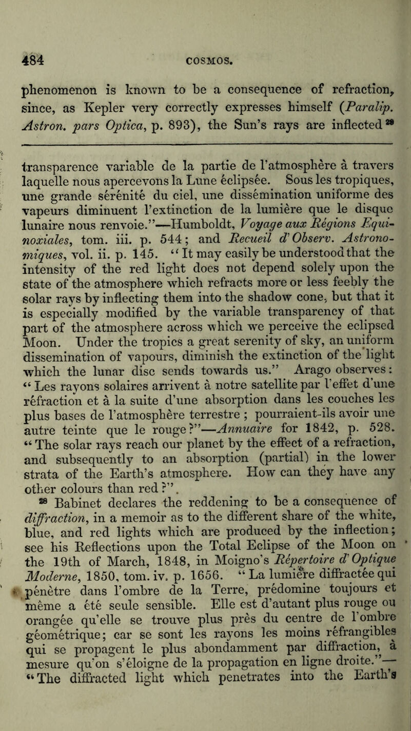 phenomenon is known to be a consequence of refraction, since, as Kepler very correctly expresses himself (Paralip. Astron. pars Optica, p. 893), the Sun’s rays are inflected2® transparence variable de la partie de l’atmosphere a travers laquelle nous apercevons la Lune eclipsee. Sous les tropiques, line grande serenite du ciel, une dissemination uniforme des vapeurs diminuent l’extinction de la lumiere que le disque lunaire nous renvoie.”—Humboldt, Voyage aux Regions Equi- noxiales, tom. iii. p. 544; and Recueil cTObserv. Astrono- miques, vol. ii. p. 145. “ It may easily be understood that the intensity of the red light does not depend solely upon the state of the atmosphere which refracts more or less feebly the solar rays by inflecting them into the shadow cone, but that it is especially modified by the variable transparency of that part of the atmosphere across which we perceive the eclipsed Moon. Under the tropics a great serenity of sky, an uniform dissemination of vapours, diminish the extinction of the light which the lunar disc sends towards us.” Arago observes: “ Les rayons solaires arrivent a notre satellite par I’effet d une refraction et ä la suite d’une absorption dans les couches les plus bases de 1’atmosphere terrestre ; pourraient-ils avoir une autre teinte que le rouge?”—Annuaire for 1842, p. 528. “ The solar rays reach our planet by the effect of a refraction, and subsequently to an absorption (partial) in the lower strata of the Earth’s atmosphere. How can they have any other colours than red ?”. 28 Babinet declares the reddening to be a consequence of diffraction, in a memoir as to the different share of the white, blue, and red lights which are produced by the inflection; see his Reflections upon the Total Eclipse of the Moon on the 19th of March, 1848, in Moigno’s Repertoire d'Optique Moderne, 1850, tom. iv, p. 1656. “ La lumiere diffractee qui * penetre dans 1’ombre de la Terre, predomine toujours et meme a ete seule sensible. Elle est d’autant plus rouge ou orangee qu’elle se trouve plus pres du centre de 1 ombre geometrique; car se sont les rayons les moins refrangibles qui se propagent le plus abondamment par diffraction, a mesure qu’on s’eloigne de la propagation en ligne droite. —- “The diffracted light W'hich penetrates into the Earth’s