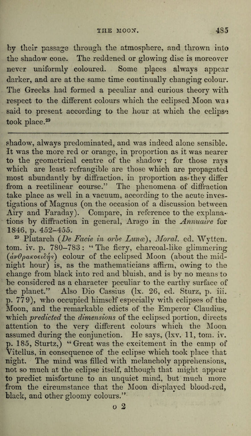 by their passage through the atmosphere, and thrown into the shadow cone. The reddened or glowing disc is moreover never uniformly coloured. Some places always appear darker, and are at the same time continually changing colour. The Greeks had formed a peculiar and curious theory with respect to the different colours which the eclipsed Moon was said to present according to the hour at which the eclipse took place.29 shadow, always predominated, and was indeed alone sensible. It was the more red or orange, in proportion as it was nearer to the geometrical centre of the shadow; for those rays which are least refrangible are those which are propagated most abundantly by diffraction, in proportion as* they differ from a rectilinear course.” The phenomena of diffraction take place as well in a vacuum, according to the acute inves- tigations of Magnus (on the occasion of a discussion between Airy and Faraday). Compare, in reference to the explana- tions by diffraction in general, Arago in the Annuaire for 1846, p. 452-455. 29 Plutarch {De Facie in orbe Lanai), Moral, ed. Wytten. tom. iv. p. 780-783: “ The fiery, charcoal-like glimmering {ävOpaKoeibrji) colour of the eclipsed Moon (about the mid- night hour) is, as the mathematicians affirm, owing to the change from black into red and bluish, and is by no means to be considered as a character peculiar to the earthy surface of the planet.” Also Dio Cassius (lx. 26, ed. Sturz, p. iii. p. 779), who occupied himself especially with eclipses of the Moon, and the remarkable edicts of the Emperor Claudius, which predicted the dimensions of the eclipsed portion, directs attention to the very different colours which the Moon assumed during the conjunction. He says, (lxv. 11, tom. iv. p. 185, Sturtz,) “ Great was the excitement in the camp of Vitellus, in consequence of the eclipse which took place that night. The mind was filled with melancholy apprehensions, not so much at the eclipse itself, although that might appear to predict misfortune to an unquiet mind, but much more from the circumstance that the Moon displayed blood-red, black, and other gloomy colours.”