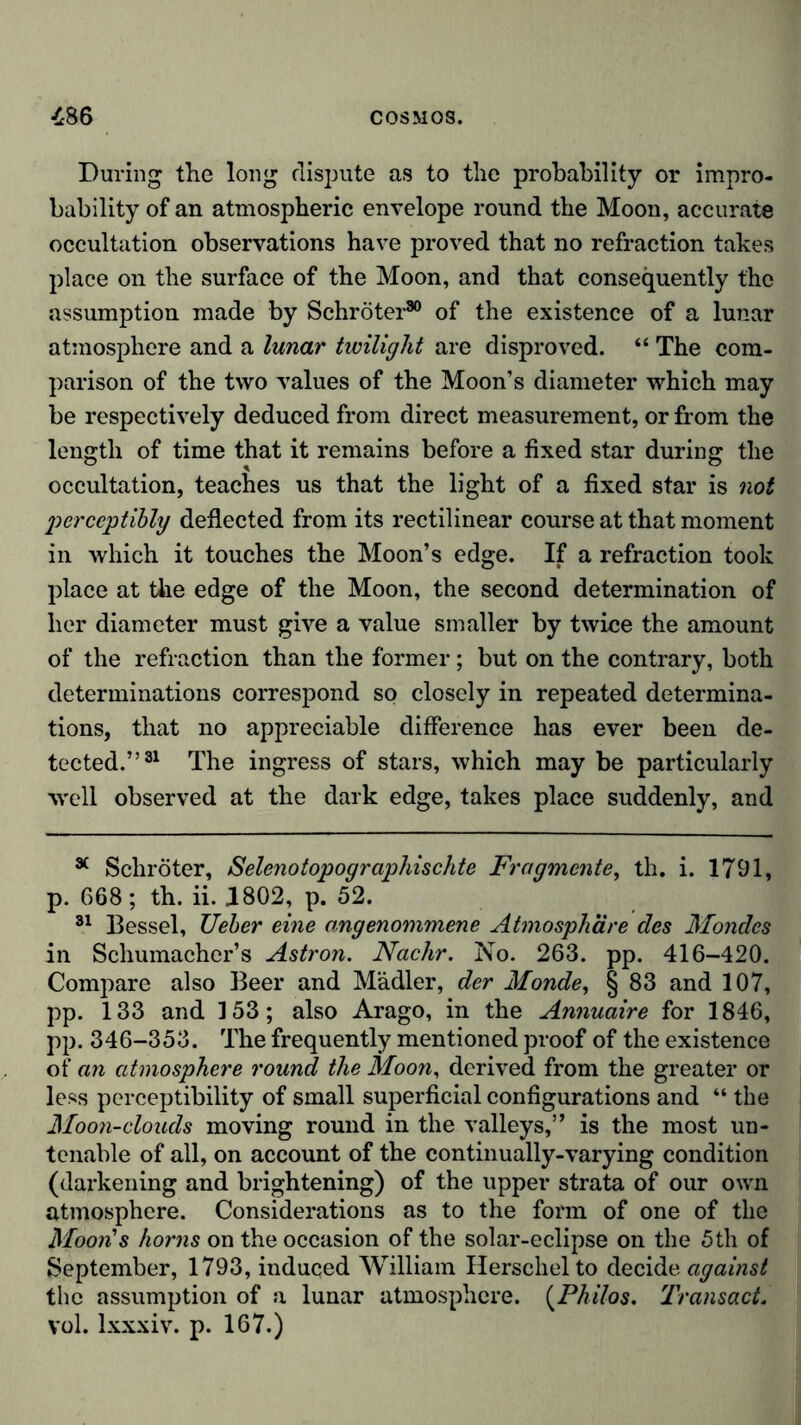 During the long dispute as to the probability or impro- bability of an atmospheric envelope round the Moon, accurate occultation observations have proved that no refraction takes place on the surface of the Moon, and that consequently the assumption made by Schröter30 of the existence of a lunar atmosphere and a lunar twilight are disproved. “ The com- parison of the two values of the Moon’s diameter which may be respectively deduced from direct measurement, or from the length of time that it remains before a fixed star during the occultation, teaches us that the light of a fixed star is not perceptibly deflected from its rectilinear course at that moment in which it touches the Moon’s edge. If a refraction took place at the edge of the Moon, the second determination of her diameter must give a value smaller by twice the amount of the refraction than the former; but on the contrary, both determinations correspond so closely in repeated determina- tions, that no appreciable difference has ever been de- tected.”31 The ingress of stars, which may be particularly well observed at the dark edge, takes place suddenly, and 34 Schröter, Selenotopographischte Fragmente, th. i. 1791, p. 668; th. ii. 1802, p. 52. 31 Bessel, Ueber eine angenommene Atmosphäre des Mondes in Schumacher’s Astron. Nachr. No. 263. pp. 416-420. Compare also Beer and Mädler, der Monde, § 83 and 107, pp. 133 and 153; also Arago, in the Annuaire for 1846, pp. 346-353. The frequently mentioned proof of the existence of an atmosphere round the Moon, derived from the greater or less perceptibility of small superficial configurations and “ the Moon-clouds moving round in the valleys,” is the most un- tenable of all, on account of the continually-varying condition (darkening and brightening) of the upper strata of our own atmosphere. Considerations as to the form of one of the Moon's horns on the occasion of the solar-eclipse on the 5th of September, 1793, induced William Herschelto decide against the assumption of a lunar atmosphere. (Philos. Transact. vol. lxxxiv. p. 167.)