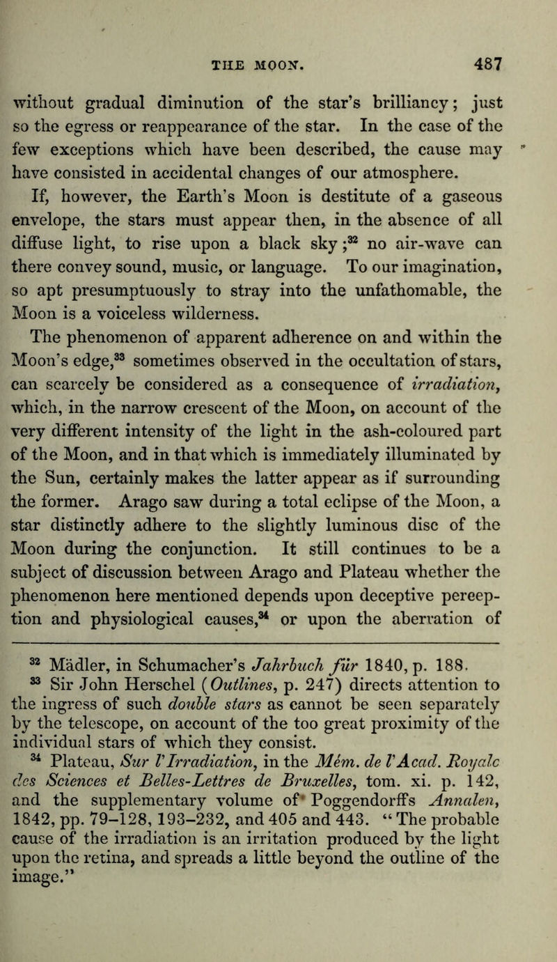 without gradual diminution of the star’s brilliancy; just so the egress or reappearance of the star. In the case of the few exceptions which have been described, the cause may have consisted in accidental changes of our atmosphere. If, however, the Earth’s Moon is destitute of a gaseous envelope, the stars must appear then, in the absence of all diffuse light, to rise upon a black sky j32 no air-wave can there convey sound, music, or language. To our imagination, so apt presumptuously to stray into the unfathomable, the Moon is a voiceless wilderness. The phenomenon of apparent adherence on and within the Moon’s edge,33 sometimes observed in the occultation of stars, can scarcely be considered as a consequence of irradiation, which, in the narrow crescent of the Moon, on account of the very different intensity of the light in the ash-coloured part of the Moon, and in that which is immediately illuminated by the Sun, certainly makes the latter appear as if surrounding the former. Arago saw during a total eclipse of the Moon, a star distinctly adhere to the slightly luminous disc of the Moon during the conjunction. It still continues to be a subject of discussion between Arago and Plateau whether the phenomenon here mentioned depends upon deceptive percep- tion and physiological causes,34 or upon the aberration of 32 Mädler, in Schumacher’s Jahrbuch fur 1840, p. 188. 33 Sir John Herschel (Outlines, p. 247) directs attention to the ingress of such double stars as cannot be seen separately by the telescope, on account of the too great proximity of the individual stars of which they consist. 34 Plateau, Sur V Irradiation, in the Mem. de V Acad. Roy ale des Sciences et Belles-Lettres de Bruxelles, tom. xi. p. 142, and the supplementary volume of* Poggendorffs Annalen, 1842, pp. 79-128, 193-232, and 405 and 443. “ The probable cause of the irradiation is an irritation produced by the light upon the retina, and spreads a little beyond the outline of the image.’*