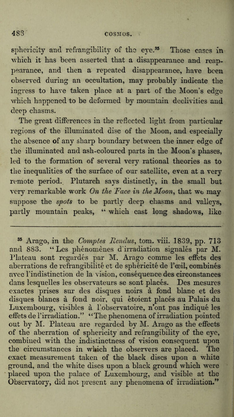 sphericity and refrangibility of the eye.35 Those eases in ■which it has been asserted that a disappearance and reap- pearance, and then a repeated disappearance, have been observed during an occultation, may probably indicate the ingress to have taken place at a part of the Moon’s edge which happened to be deformed by mountain declivities and deep chasms. The great differences in the reflected light from particular regions of the illuminated disc of the Moon, and especially the absence of any sharp boundary between the inner edge of the illuminated and ash-coloured parts in the Moon’s phases, led to the formation of several very rational theories as to the inequalities of the surface of our satellite, even at a very remote period. Plutarch says distinctly, in the small but very remarkable work On the Face in the Moon, that we may suppose the spots to be partly deep chasms and valleys, partly mountain peaks, “ which cast long shadows, like 85 Arago, in the Comptes Itendus, tom. viii. 1839, pp. 713 and 883. “ Les phenomenes d'irradiation signales par M. Plateau sont regardes par M. Arago comme les effets des aberrations de refrangibilite et de sphericite de Teeii, combines avec l’indistinction de la vision, consequence des circonstances dans lesquelles les observateurs se sont places. Des mesures exactes prises sur des disques noirs a fond blanc et des disques blancs a fond noir, qui etoient places au Palais du Luxembourg, visibles a l’observatoire, n’ont pas indique les effets de 1’irradiation.” “The phenomena of irradiation pointed out by M. Plateau are regarded by M. Arago as the effects of the aberration of sphericity and refrangibility of the eye, combined with the indistinctness of vision consequent upon the circumstances in which the observers are placed. The exact measurement taken of the black discs upon a white ground, and the white discs upon a black ground which were placed upon the palace of Luxembourg, and visible at the Observatory, did not present any phenomena of irradiation.”