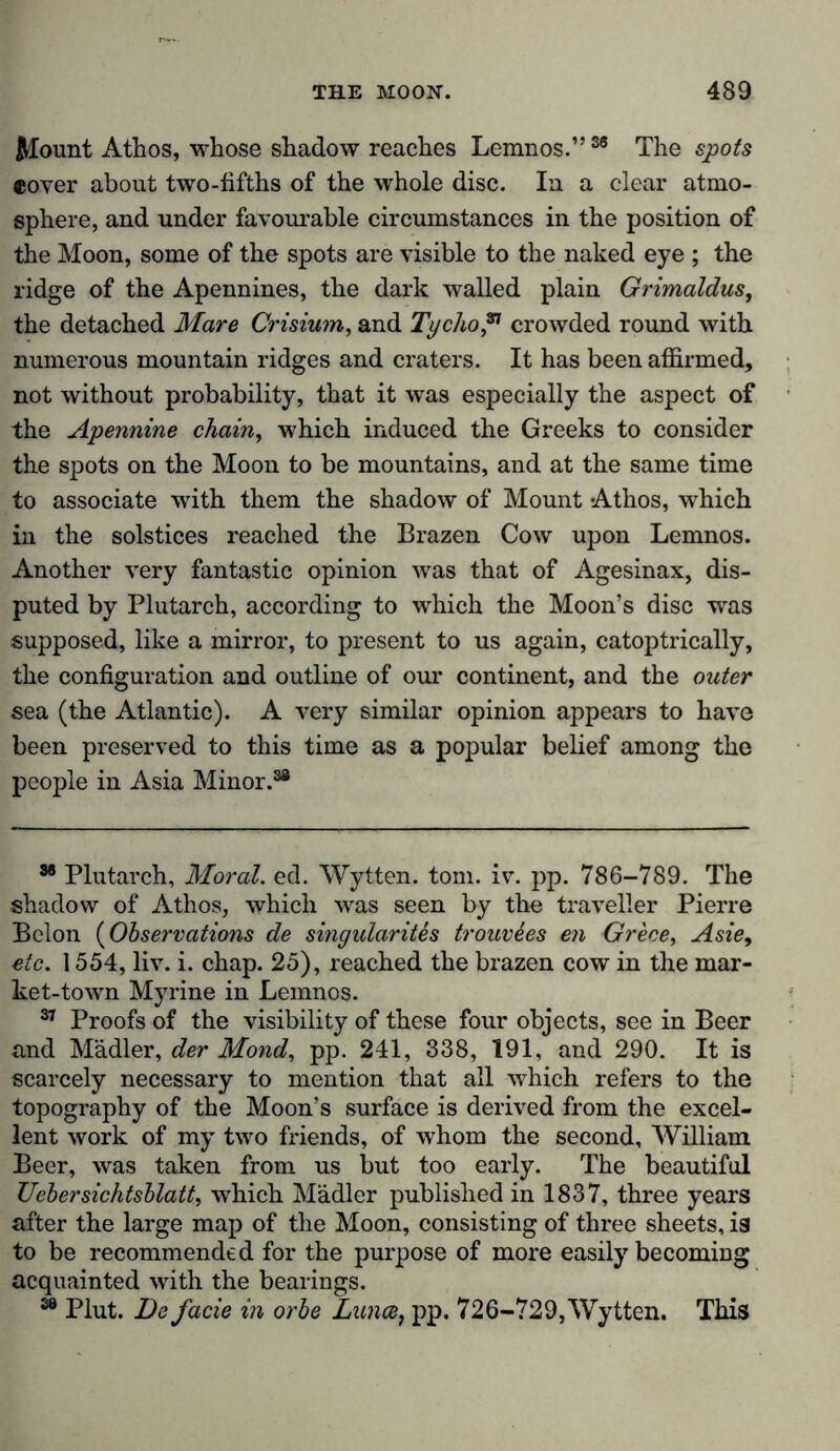 Mount Athos, whose shadow reaches Lemnos.”36 The spots cover about two-fifths of the whole disc. In a clear atmo- sphere, and under favourable circumstances in the position of the Moon, some of the spots are visible to the naked eye ; the ridge of the Apennines, the dark walled plain Grimaldus, the detached Mare Crisium, and Tycho 37 crowded round with numerous mountain ridges and craters. It has been affirmed, not without probability, that it was especially the aspect of the Apennine chain, which induced the Greeks to consider the spots on the Moon to be mountains, and at the same time to associate with them the shadow of Mount Athos, which in the solstices reached the Brazen Cow upon Lemnos. Another very fantastic opinion was that of Agesinax, dis- puted by Plutarch, according to which the Moon’s disc was supposed, like a mirror, to present to us again, catoptrically, the configuration and outline of our continent, and the outer sea (the Atlantic). A very similar opinion appears to have been preserved to this time as a popular belief among the people in Asia Minor.38 36 Plutarch, Moral, ed. Wytten. tom. iv. pp. 786-789. The shadow of Athos, which was seen by the traveller Pierre Belon (Observations de singularity tromies en Grece, Asie, etc. 1554, liv. i. chap. 25), reached the brazen cow in the mar- ket-town Myrine in Lemnos. 37 Proofs of the visibility of these four objects, see in Beer and Mädler, der Mond, pp. 241, 338, 191, and 290. It is scarcely necessary to mention that all which refers to the topography of the Moon’s surface is derived from the excel- lent work of my two friends, of whom the second, William Beer, was taken from us but too early. The beautiful Ueb er sichtsblatt, which Mädler published in 1837, three years after the large map of the Moon, consisting of three sheets, is to be recommended for the purpose of more easily becoming acquainted with the bearings. 38 Plut. De facie in orbe Lunce, pp. 726-729,Wytten. This