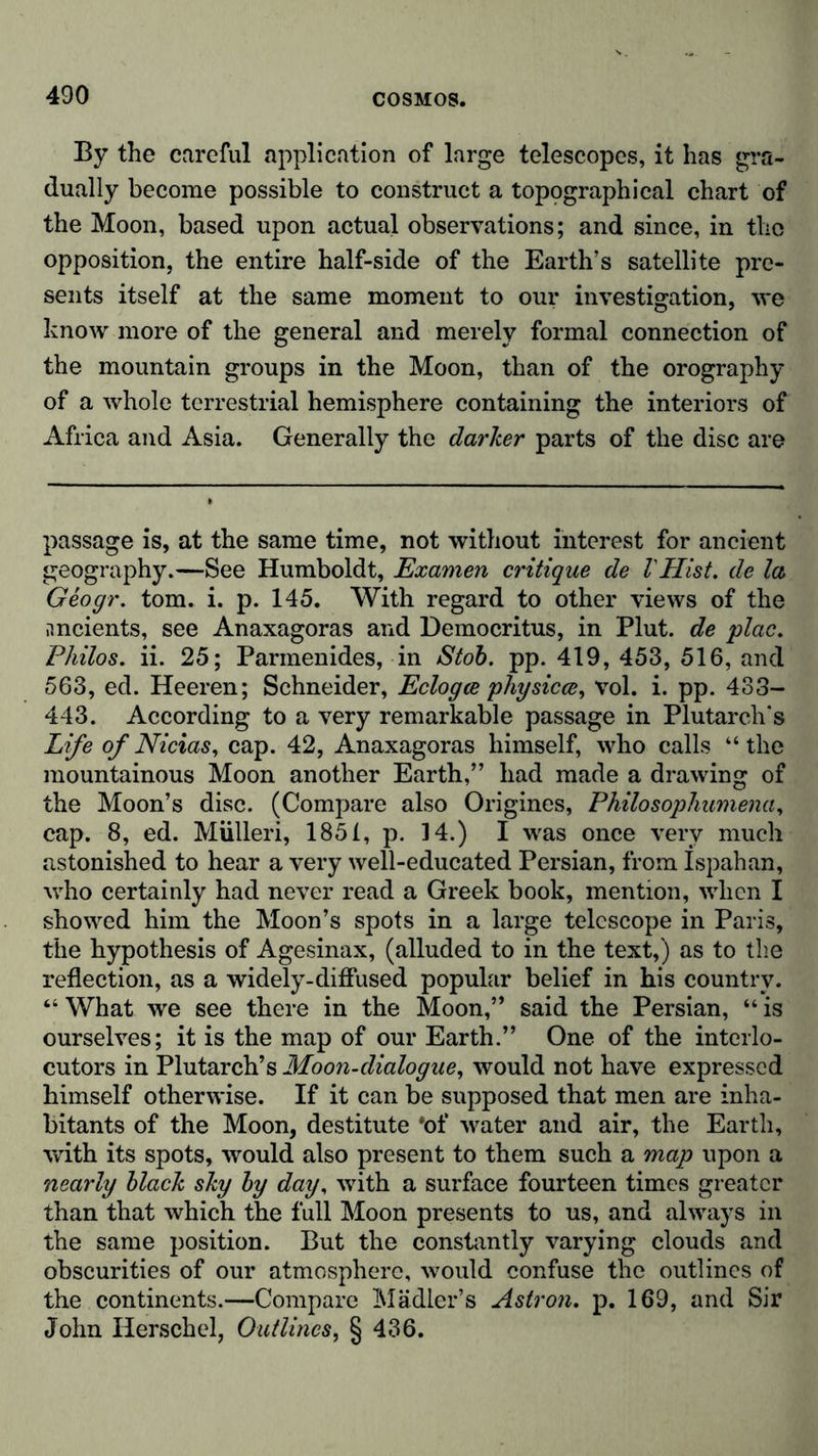 By the careful application of large telescopes, it has gra- dually become possible to construct a topographical chart of the Moon, based upon actual observations; and since, in the opposition, the entire half-side of the Earth’s satellite pre- sents itself at the same moment to our investigation, we know more of the general and merely formal connection of the mountain groups in the Moon, than of the orography of a whole terrestrial hemisphere containing the interiors of Africa and Asia. Generally the darker parts of the disc are passage is, at the same time, not without interest for ancient geography.—See Humboldt, Examen critique de VHist, de la Geogr. tom. i. p. 145. With regard to other views of the ancients, see Anaxagoras and Democritus, in Plut. de plac. Philos. ii. 25; Parmenides, in Stob. pp. 419, 453, 516, and 563, ed. Heeren; Schneider, Eclogce physicce, vol. i. pp. 433- 443. According to a very remarkable passage in Plutarch's Life of Nicias, cap. 42, Anaxagoras himself, who calls “the mountainous Moon another Earth,” had made a drawing of the Moon’s disc. (Compare also Origines, Philosophumena, cap. 8, ed. Miilleri, 1851, p. 14.) I was once very much astonished to hear a very well-educated Persian, from Ispahan, who certainly had never read a Greek book, mention, when I showed him the Moon’s spots in a large telescope in Paris, the hypothesis of Agesinax, (alluded to in the text,) as to the reflection, as a widely-diffused popular belief in his country. “ What we see there in the Moon,” said the Persian, “ is ourselves; it is the map of our Earth.” One of the interlo- cutors in Plutarch’s Moon-dialogue, would not have expressed himself otherwise. If it can be supposed that men are inha- bitants of the Moon, destitute *of water and air, the Earth, with its spots, would also present to them such a map upon a nearly black sky by day, with a surface fourteen times greater than that which the full Moon presents to us, and always in the same position. But the constantly varying clouds and obscurities of our atmosphere, would confuse the outlines of the continents.—Compare Mädler’s Astron. p. 169, and Sir John Iierschel, Outlines, § 436.