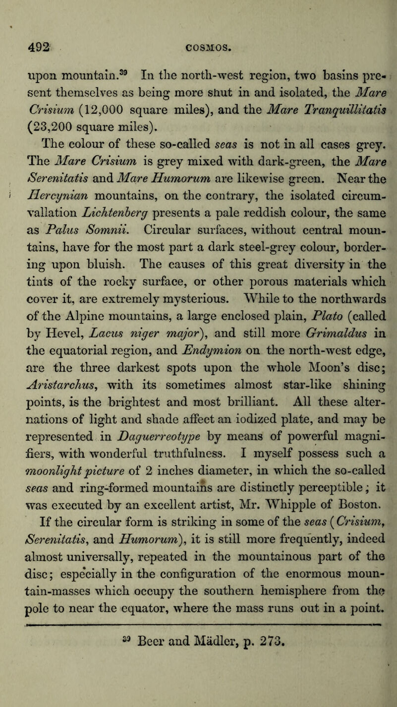 upon mountain.39 In the nortli-west region, two basins pre- sent themselves as being more shut in and isolated, the Mare Crisium (12,000 square miles), and the Mare Tranquillitatis (23,200 square miles). The colour of these so-called seas is not in all cases grey. The Mare Crisium is grey mixed with dark-green, the Mare iSerenitatis and Mare Iiumorum are likewise green. Near the Hercynian mountains, on the contrary, the isolated circum- vallation Lichtenberg presents a pale reddish colour, the same as Palus Somnii. Circular surfaces, without central moun- tains, have for the most part a dark steel-grey colour, border- ing upon bluish. The causes of this great diversity in the tints of the rocky surface, or other porous materials which cover it, are extremely mysterious. While to the northwards of the Alpine mountains, a large enclosed plain, Plato (called by Hevel, Lacus niger major), and still more Grimaldus in the equatorial region, and Endymion on the north-west edge, are the three darkest spots upon the whole Moon’s disc; Aristarchus, with its sometimes almost star-like shining points, is the brightest and most brilliant. All these alter- nations of light and shade affect an iodized plate, and may be represented in Daguerreotype by means of powerful magni- fiers, with wonderful truthfulness. I myself possess such a moonlight picture of 2 inches diameter, in which the so-called seas and ring-formed mountains are distinctly perceptible; it was executed by an excellent artist, Mr. Whipple of Boston. If the circular form is striking in some of the seas (Crisium, iSerenitatis, and Humorum), it is still more frequently, indeed almost universally, repeated in the mountainous part of the disc; especially in the configuration of the enormous moun- tain-masses which occupy the southern hemisphere from the pole to near the equator, where the mass runs out in a point. 39 Beer and Mädler, p. 273.