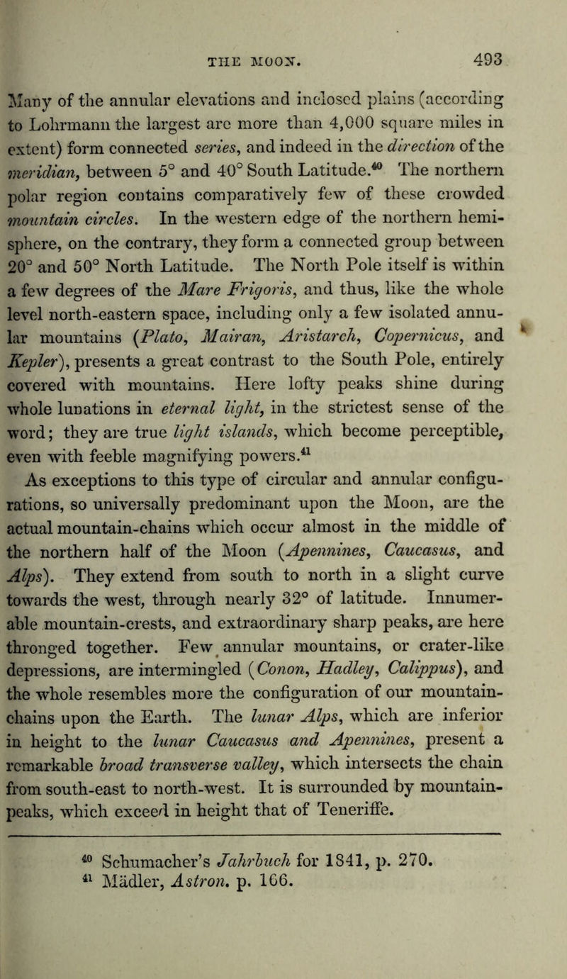 Many of the annular elevations and inclosed plains (according to Lolirmann the largest are more than 4,000 square miles in extent) form connected series, and indeed in the direction of the meridian, between 5° and 40° South Latitude.40 The northern polar region contains comparatively few of these crowded mountain circles. In the western edge of the northern hemi- sphere, on the contrary, they form a connected group between 20° and 50° North Latitude. The North Pole itself is within a few degrees of the Mare Frigoris, and thus, like the whole level north-eastern space, including only a few isolated annu- lar mountains (Plato, Mairan, Aristarch, Copernicus, and Kepler), presents a great contrast to the South Pole, entirely covered with mountains. Here lofty peaks shine during whole lunations in eternal light, in the strictest sense of the word; they are true light islands, which become perceptible, even with feeble magnifying powers.41 As exceptions to this type of circular and annular configu- rations, so universally predominant upon the Moon, are the actual mountain-chains which occur almost in the middle of the northern half of the Moon (Apennines, Caucasus, and Alps). They extend from south to north in a slight curve towards the west, through nearly 32° of latitude. Innumer- able mountain-crests, and extraordinary sharp peaks, are here thronged together. Few annular mountains, or crater-like depressions, are intermingled (Conon, Hadley, Calippus), and the whole resembles more the configuration of our mountain- chains upon the Earth. The lunar Alps, which are inferior in height to the lunar Caucasus and Apennines, present a remarkable broad transverse valley, which intersects the chain from south-east to north-west. It is surrounded by mountain- peaks, which exceed in height that of Teneriffe. 40 Schumacher’s Jahrbuch for 1841, p. 270. 41 Mädler, Astron. p. 166.
