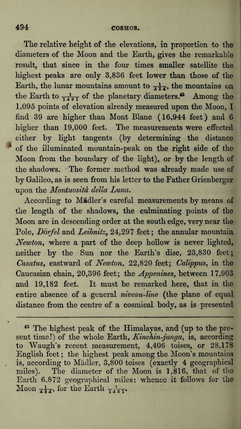 The relative height of the elevations, in proportion to the diameters of the Moon and the Earth, gives the remarkable result, that since in the four times smaller satellite the highest peaks are only 3,836 feet lower than those of the Earth, the lunar mountains amount to the mountains on the Earth to of the planetary diameters.42 Among the 1,095 points of elevation already measured upon the Moon, I find 39 are higher than Mont Blanc (16,944 feet) and 6 higher than 19,000 feet. The measurements were effected either by light tangents (by determining the distance of the illuminated mountain-peak on the right side of the Moon from the boundary of the light), or by the length of the shadows. The former method was already made use of by Galileo, as is seen from his letter to the Father Grienberger upon the Montuositä della Luna. According to Mädler’s careful measurements by means of the length of the shadows, the culminating points of the Moon are in descending order at the south edge, very near the Pole, Dorf el and Leibnitz, 24,297 feet; the annular mountain Newton, where a part of the deep hollow is never lighted, neither by the Sun nor the Earth's disc, 23,830 feet; Casatus, eastward of Newton, 22,820 feet; Calippus, in the Caucasian chain, 20,396 feet; the Appenines, between 17,903 and 19,182 feet. It must be remarked here, that in the entire absence of a general niveau-line (the plane of equal distance from the centre of a cosmical body, as is presented 42 The highest peak of the Himalayas, and (up to the pre- sent time!) of the whole Earth, Kinchin-junga, is, according to Waugh’s recent measurement, 4,406 toises, or 28,178 English feet; the highest peak among the Moon’s mountains is, according to Mädler, 3,800 toises (exactly 4 geographical miles). The diameter of the Moon is 1,816, that of the Earth 6,872 geographical miles: whence it follows for the Moon yi-y, for the Earth yygT*