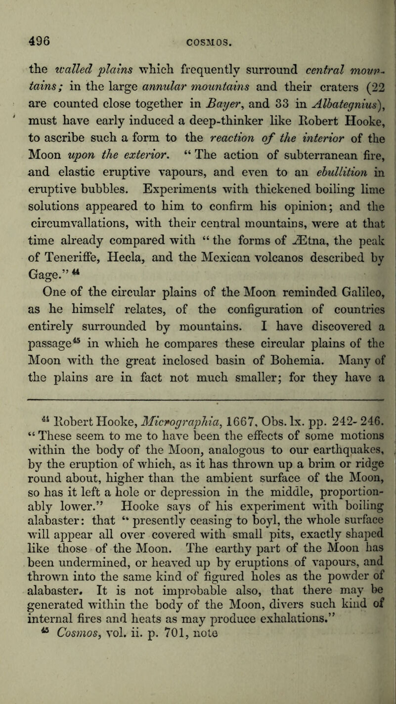 the walled plains which frequently surround central moun- tains; in the large annular mountains and their craters (22 are counted close together in Bayer, and 33 in Albategnius), must have early induced a deep-thinker like Robert Hooke, to ascribe such a form to the reaction of the interior of the Moon upon the exterior. “ The action of subterranean fire, and elastic eruptive vapours, and even to an ebullition in eruptive bubbles. Experiments with thickened boiling lime solutions appeared to him to confirm his opinion; and the circumvallations, with their central mountains, were at that time already compared with “ the forms of iEtna, the peak of Teneriffe, Hecla, and the Mexican volcanos described by Gage.”44 One of the circular plains of the Moon reminded Galileo, as he himself relates, of the configuration of countries entirely surrounded by mountains. I have discovered a passage45 in which he compares these circular plains of the Moon with the great inclosed basin of Bohemia. Many of the plains are in fact not much smaller; for they have a 44 Robert Hooke, Micnographia, 1667, Obs. lx. pp. 242- 246. “ These seem to me to have been the effects of some motions within the body of the Moon, analogous to our earthquakes, by the eruption of which, as it has thrown up a brim or ridge round about, higher than the ambient surface of the Moon, so has it left a hole or depression in the middle, proportion- ably lower.” Hooke says of his experiment with boiling alabaster: that “ presently ceasing to boyl, the whole surface will appear all over covered with small pits, exactly shaped like those of the Moon. The earthy part of the Moon has been undermined, or heaved up by eruptions of vapours, and thrown into the same kind of figured holes as the powder of alabaster. It is not improbable also, that there may be generated within the body of the Moon, divers such kind of internal fires and heats as may produce exhalations.” 45 Cosmos, vol. ii. p. 701, note