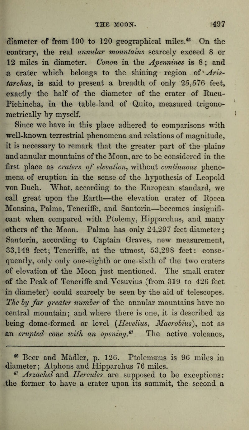 diameter of from 100 to 120 geographical miles.48 On the contrary, the real annular mountains scarcely exceed 8 or 12 miles in diameter. Conon in the Apennines is 8; and a crater which belongs to the shining region oi'Aris- tarchuSy is said to present a breadth of only 25,576 feet, exactly the half of the diameter of the crater of Rucu- Pichincha, in the table-land of Quito, measured trigono- metrically by myself. Since we have in this place adhered to comparisons with well-known terrestrial phenomena and relations of magnitude, it is necessary to remark that the greater part of the plains» and annular mountains of the Moon, are to be considered in the first place as craters of elevation, without continuous pheno- mena of eruption in the sense of the hypothesis of Leopold von Buch. What, according to the European standard, we call great upon the Earth—the elevation crater of Rocca Monsina, Palma, Tenerifie, and Santorin—becomes insignifi- cant when compared with Ptolemy, Hipparchus, and many others of the Moon. Palma has only 24,297 feet diameter; Santorin, according to Captain Graves, new measurement, 33,148 feet; Tenerifie, at the utmost, 53,298 feet: conse- quently, only only one-eighth or one-sixth of the two craters of elevation of the Moon just mentioned. The small crater of the Peak of Tenerifie and Vesuvius (from 319 to 426 feet in diameter) could scarcely be seen by the aid of telescopes. The by far greater number of the annular mountains have no central mountain; and where there is one, it is described as being dome-formed or level (Hevelius, Macrobius), not as an erupted cone with an opening? The active volcanos, 46 Beer and Mädler, p. 126. Ptolemaeus is 96 miles in diameter; Alphons and Hipparchus 76 miles. 47 Arzachel and Hercules are supposed to be exceptions: the former to have a crater upon its summit, the second a