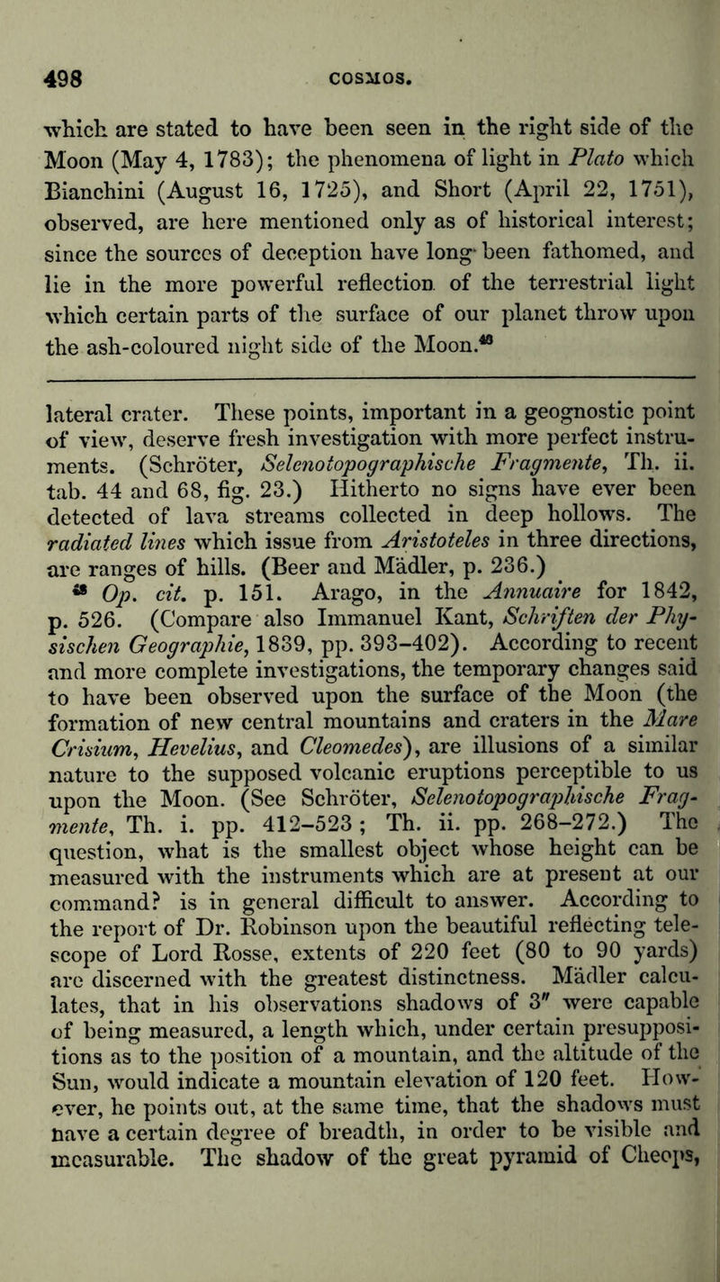 which are stated to have been seen in the right side of the Moon (May 4, 1783); the phenomena of light in Plato which Bianchini (August 16, 1725), and Short (April 22, 1751), observed, are here mentioned only as of historical interest; since the sources of deception have long* been fathomed, and lie in the more powerful reflection of the terrestrial light which certain parts of the surface of our planet throw upon the ash-coloured night side of the Moon.48 lateral crater. These points, important in a geognostic point of view, deserve fresh investigation with more perfect instru- ments. (Schröter, Selenotopographische Fragmente, Th. ii. tab. 44 and 68, fig. 23.) Hitherto no signs have ever been detected of lava streams collected in deep hollows. The radiated lines which issue from Aristoteles in three directions, are ranges of hills. (Beer and Mädler, p. 236.) 48 Op. cit. p. 151. Arago, in the Annuaire for 1842, p. 526. (Compare also Immanuel Kant, Schriften der Phy- sischen Geographie, 1839, pp. 393-402). According to recent and more complete investigations, the temporary changes said to have been observed upon the surface of the Moon (the formation of new central mountains and craters in the Mare Crisium, Hevelius, and Cleomedes), are illusions of a similar nature to the supposed volcanic eruptions perceptible to us upon the Moon. (See Schröter, Selenotopographische Frag- mente, Th. i. pp. 412-523; Th. ii. pp. 268-272.) The question, what is the smallest object whose height can be measured with the instruments which are at present at our command? is in general difficult to answer. According to the report of Dr. Robinson upon the beautiful reflecting tele- scope of Lord Rosse, extents of 220 feet (80 to 90 yards) are discerned with the greatest distinctness. Mädler calcu- lates, that in his observations shadows of 3 were capable of being measured, a length which, under certain presupposi- tions as to the position of a mountain, and the altitude of the Sun, wrould indicate a mountain elevation of 120 feet. How- ever, he points out, at the same time, that the shadows must nave a certain degree of breadth, in order to be visible and measurable. The shadow of the great pyramid of Cheops,