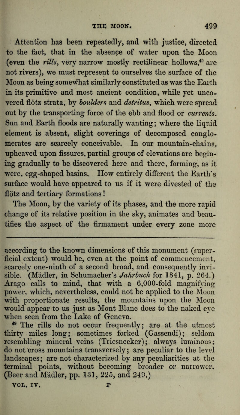Attention has been repeatedly, and with justice, directed to the fact, that in the absence of water upon the Moon (even the rills, very narrow mostly rectilinear hollows,49 are not rivers), we must represent to ourselves the surface of the Moon as being somewhat similarly constituted as was the Earth in its primitive and most ancient condition, while yet unco- vered flötz strata, by boulders and detritus, which were spread out by the transporting force of the ebb and flood or currents. Sun and Earth floods are naturally wanting; where the liquid element is absent, slight coverings of decomposed conglo- merates are scarcely conceivable. In our mountain-chains, upheaved upon fissures, partial groups of elevations are begin- ing gradually to be discovered here and there, forming, as it were, egg-shaped basins. How entirely different the Earth's surface would have appeared to us if it were divested of the flötz and tertiary formations! The Moon, by the variety of its phases, and the more rapid change of its relative position in the sky, animates and beau- tifies the aspect of the firmament under every zone more according to the known dimensions of this monument (super- ficial extent) would be, even at the point of commencement, scarcely one-ninth of a second broad, and consequently invi- sible. (Mädler, in Schumacher’s Jahrbuch for 1841, p. 264.) Arago calls to mind, that with a 6,000-fold magnifying power, which, nevertheless, could not be applied to the Moon with proportionate results, the mountains upon the Moon would appear to us just as Mont Blanc does to the naked eye when seen from the Lake of Geneva. 49 The rills do not occur frequently; are at the utmost thirty miles long; sometimes forked (Gassendi); seldom resembling mineral veins (Triesnecker); always luminous; do not cross mountains transversely; are peculiar to the level landscapes; are not characterized by any peculiarities at the terminal points, without becoming broader or narrower. (Beer and Mädler, pp. 131, 225, and 249.) VOL. iv. r