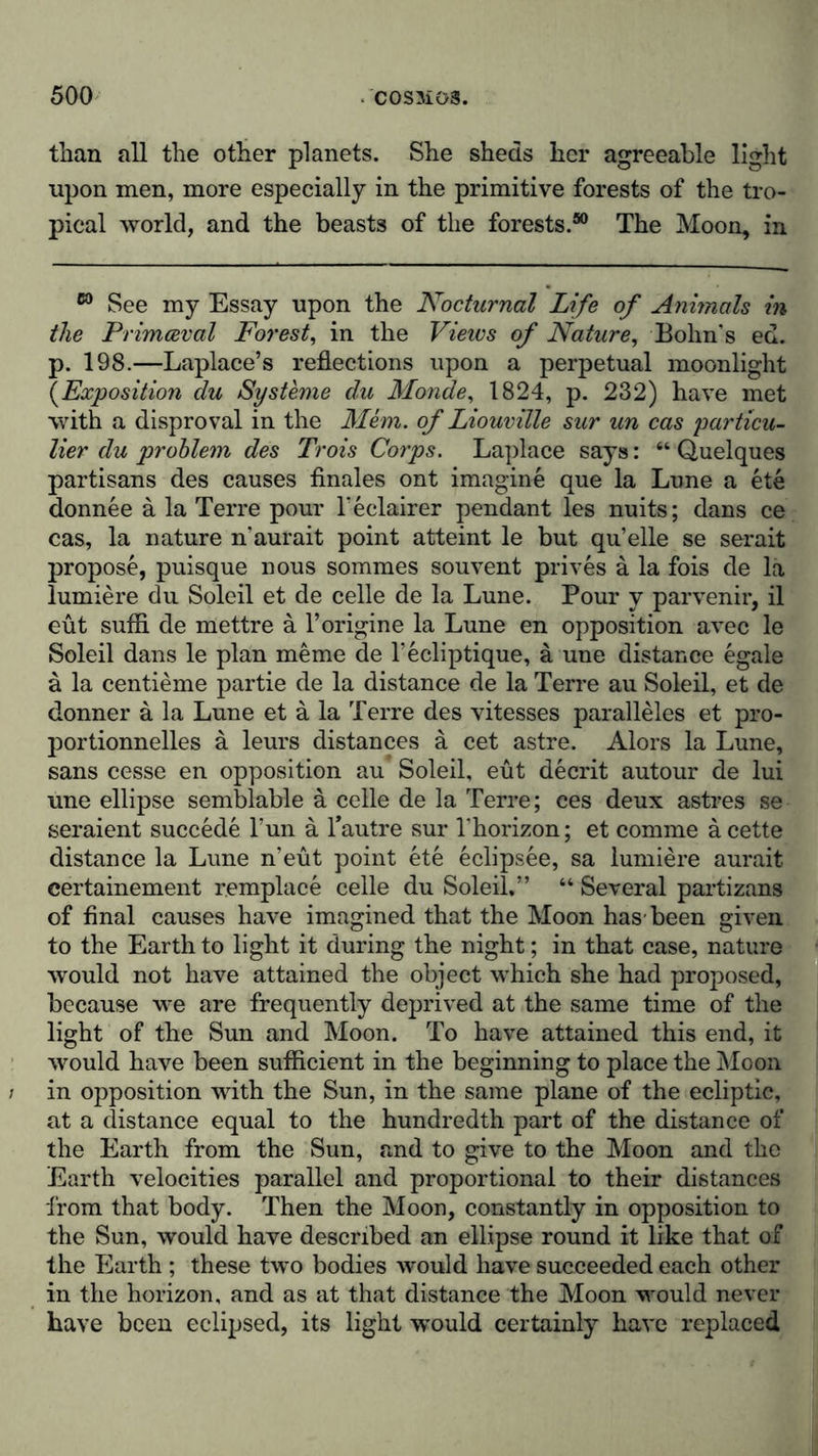 than all the other planets. She sheds her agreeable light •upon men, more especially in the primitive forests of the tro- pical world, and the beasts of the forests.50 The Moon, in 60 See my Essay upon the Nocturnal Life of Animals in the Primaeval Forest, in the Views of Nature, Bohn’s ed. p. 198.—Laplace’s reflections upon a perpetual moonlight (Exposition du Systeme du Monde, 1824, p. 232) have met with a disproval in the Mem. of Liouville sur un cas particu- lar du problem des Trois Corps. Laplace says: “ Quelques partisans des causes finales ont imagine que la Lune a ete donnee a la Terre pour l’eclairer pendant les nuits; dans ce cas, la nature n’aurait point atteint le but qu’elle se serait propose, puisque nous sommes souvent prives ä la fois de la lumiere du Soleil et de celle de la Lune. Pour y parvenir, il eüt sufli de mettre a l’origine la Lune en opposition avec le Soleil dans le plan meme de l’ecliptique, a une distance egale ä la centieme partie de la distance de la Terre au Soleil, et de donner a la Lune et a la Terre des vitesses paralleles et pro- portionnelles ä leurs distances ä cet astre. Alors la Lune, sans cesse en opposition au Soleil, eüt decrit autour de lui une ellipse semblable a celle de la Terre; ces deux astres se seraient succede Tun a l’autre sur Fhorizon; et comme a cette distance la Lune n’eut point ete eclipsee, sa lumiere aurait certainement remplace celle du Soleil.” “ Several partizans of final causes have imagined that the Moon has-been given to the Earth to light it during the night; in that case, nature would not have attained the object which she had proposed, because we are frequently deprived at the same time of the light of the Sun and Moon. To have attained this end, it would have been sufficient in the beginning to place the Moon in opposition with the Sun, in the same plane of the ecliptic, at a distance equal to the hundredth part of the distance of the Earth from the Sun, and to give to the Moon and the Earth velocities parallel and proportional to their distances from that body. Then the Moon, constantly in opposition to the Sun, would have described an ellipse round it like that of the Earth ; these two bodies would have succeeded each other in the horizon, and as at that distance the Moon would never have been eclipsed, its light would certainly have replaced