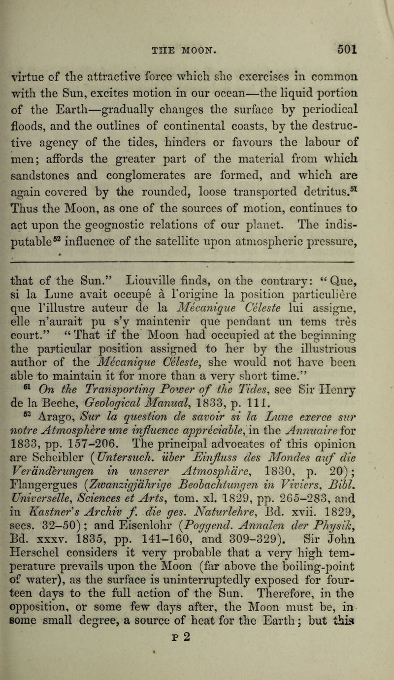 virtue of tlie attractive force which she exercises in common with the Sun, excites motion in our ocean—the liquid portion of the Earth—gradually changes the surface by periodical floods, and the outlines of continental coasts, by the destruc- tive agency of the tides, hinders or favours the labour of men; affords the greater part of the material from which, sandstones and conglomerates are formed, and which are again covered by the rounded, loose transported detritus.51 Thus the Moon, as one of the sources of motion, continues to act upon the geognostic relations of our planet. The indis- putable63 influence of the satellite upon atmospheric pressure, that of the Sun.” Liouville finds, on the contrary: “ Q,ue, si la Lune avait occupe a 1'origine la position particuliere que l’illustre auteur de la Mecanique Celeste lui assigne, eile n’aurait pu s’y maintenir que pendant un terns tres court.” “ That if the Moon had occupied at the beginning the particular position assigned to her by the illustrious author of the Mecanique Celeste, she would not have been able to maintain it for more than a very short time.” 61 On the Transporting Power of the Tides, see Sir Henry de la Beche, Geological Manual, 1833, p. 111. 63 Arago, Sur la question de savoir si la Lune exerce sur notre Atmosphere une influence appreciable, in the Annuaire for 1833, pp. 157-206. The principal advocates of this opinion are Scheibler (Untersuch. über Einfluss des Mondes auf die Veränderungen in unserer Atmosphäre, 1830, p. 20); Flangergues (Zwanzigjährige Beobachtungen in Viviers, Bibi. Universelle, Sciences et Arts, tom. xl. 1829, pp. 265-283, and in Kästner's Archiv f die ges. Naturlehre, Bd. xvii. 1829, sees. 32-50) ; and Eisenlohr (Poggend. Annalen der Physik, Bd. xxxv. 1835, pp. 141-160, and 309-329). Sir John Herschel considers it very probable that a very high tem- perature prevails upon the Moon (far above the boiling-point of water), as the surface is uninterruptedly exposed for four- teen days to the full action of the Sun. Therefore, in the opposition, or some few days after, the Moon must be, in some small degree, a source of heat for the Earth; but this p 2