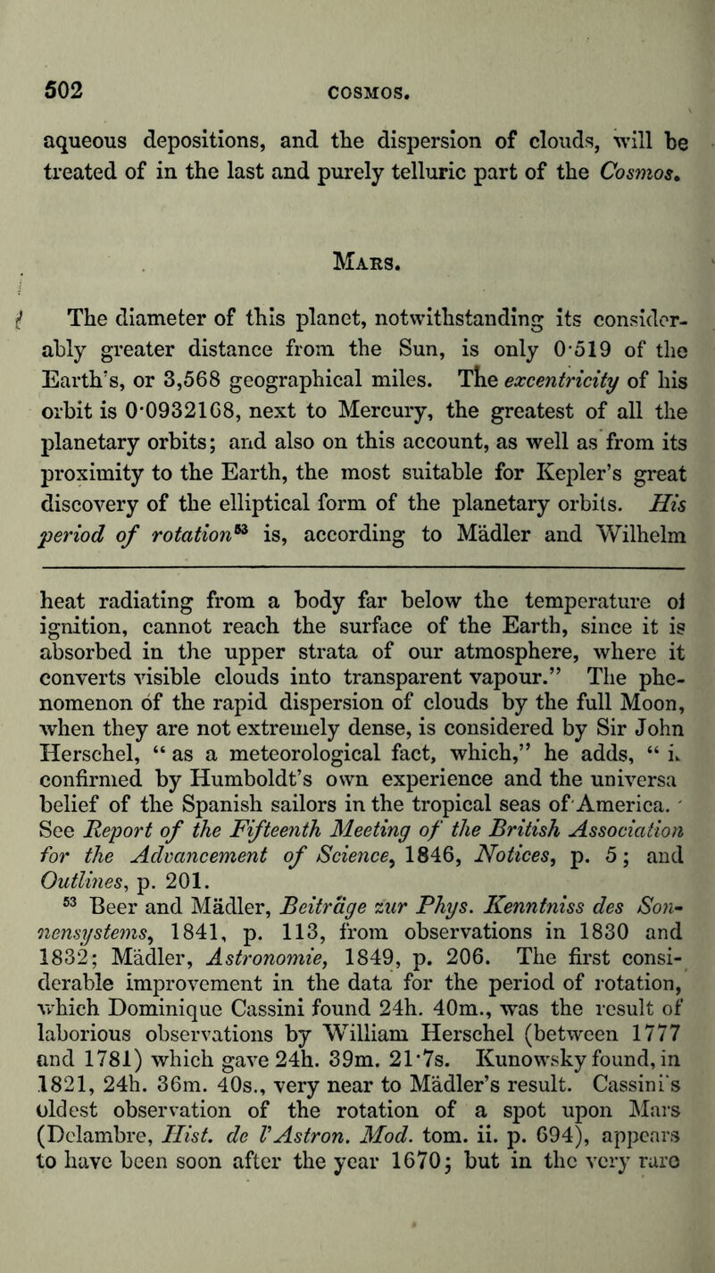 aqueous depositions, and the dispersion of clouds, will be treated of in the last and purely telluric part of the Cosmos. Mars. $ The diameter of this planet, notwithstanding its consider- ably greater distance from the Sun, is only 0-519 of the Earth’s, or 3,568 geographical miles. The excentricity of his orbit is 0-0932168, next to Mercury, the greatest of all the planetary orbits; and also on this account, as well as from its proximity to the Earth, the most suitable for Kepler’s great discovery of the elliptical form of the planetary orbits. His 'period of rotation53 is, according to Mädler and Wilhelm heat radiating from a body far below the temperature oi ignition, cannot reach the surface of the Earth, since it is absorbed in the upper strata of our atmosphere, where it converts visible clouds into transparent vapour.” The phe- nomenon of the rapid dispersion of clouds by the full Moon, when they are not extremely dense, is considered by Sir John Herschel, “as a meteorological fact, which,” he adds, “ k confirmed by Humboldt’s own experience and the universa belief of the Spanish sailors in the tropical seas of-America. See Report of the Fifteenth Meeting of the British Association for the Advancement of Science ^ 1846, Notices, p. 5; and Outlines, p. 201. 53 Beer and Mädler, Beitrage zur Phys. Kenntniss des Son- nensystems, 1841, p. 113, from observations in 1830 and 1832; Mädler, Astronomie, 1849, p. 206. The first consi- derable improvement in the data for the period of rotation, which Dominique Cassini found 24h. 40m., was the result of' laborious observations by William Herschel (between 1777 and 1781) which gave 24h. 39m. 21'7s. Kunowsky found, in .1821, 24h. 36m. 40s., very near to Mädler’s result. Cassini's oldest observation of the rotation of a spot upon Mars (Delambre, Hist, de VAstron. Mod. tom. ii. p. 694), appears to have been soon after the year 1670; but in the very rare