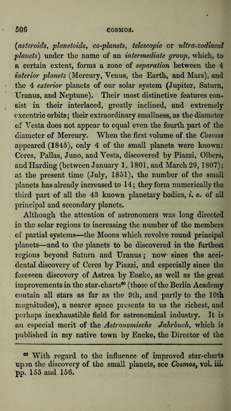 (asteroids, planetoids, co-planets, telescopic or ultra-zodiacal planets) under the name of an intermediate group, which, to a certain extent, forms a zone of separation between the 4 interior planets (Mercury, Venus, the Earth, and Mars), and the 4 exterior planets of our solar system (Jupiter, Saturn, Uranus, and Neptune). Their most distinctive features con- sist in their interlaced, greatly inclined, and extremely cxcentric orbits; their extraordinary smallness, as the diameter of Vesta does not appear to equal even the fourth part of the diameter of Mercury. When the first volume of the Cosmos appeared (1845), only 4 of the small planets were known: Ceres, Pallas, Juno, and Vesta, discovered by Piazzi, Olbers, and Harding (between January 1, 1801, and March 29, 1807); at the present time (July, 1851), the number of the small planets has already increased to 14; they form numerically the third part of all the 43 known planetary bodies, i. e. of all principal and secondary planets. Although the attention of astronomers was long directed in the solar regions to increasing the number of the members of partial systems—the Moons which revolve round principal planets—and to the planets to be discovered in the furthest regions beyond Saturn and Uranus; now since the acci- dental discovery of Ceres by Piazzi, and especially since the foreseen discovery of Astrea by Encke, as well as the great improvements in the star-charts60 (those of the Berlin Academy contain all stars as far as the 9th, and partly to the 10th magnitudes), a nearer space presents to us the richest, and perhaps inexhaustible field for astronomical industry. It is an especial merit of the Astronomische Jahrbuch, which is published in my native town by Encke, the Director of the 60 With regard to the influence of improved star-charts upon the discovery of the small planets, see Cosmos9 vol. iii. pp. 155 and 156.