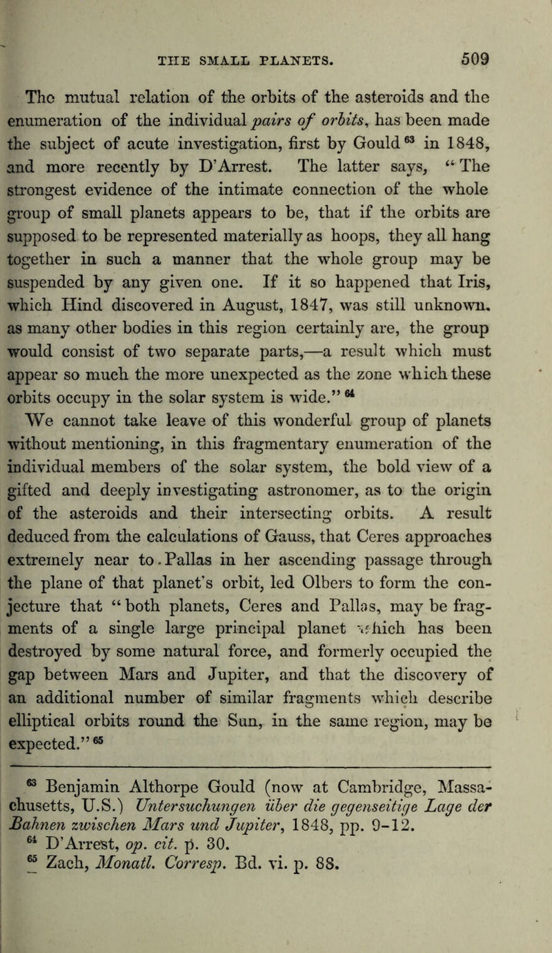 The mutual relation of the orbits of the asteroids and the enumeration of the individual pairs of orbits, has been made the subject of acute investigation, first by Gould63 in 1848, and more recently by D’Arrest. The latter says, “ The strongest evidence of the intimate connection of the whole group of small planets appears to be, that if the orbits are supposed to be represented materially as hoops, they all hang together in such a manner that the whole group may be suspended by any given one. If it so happened that Iris, which Hind discovered in August, 1847, was still unknown, as many other bodies in this region certainly are, the group would consist of two separate parts,—a result which must appear so much the more unexpected as the zone which these orbits occupy in the solar system is wide.”64 We cannot take leave of this wonderful group of planets without mentioning, in this fragmentary enumeration of the individual members of the solar system, the bold view of a gifted and deeply investigating astronomer, as to the origin of the asteroids and their intersecting orbits. A result deduced from the calculations of Gauss, that Ceres approaches extremely near to. Pallas in her ascending passage through the plane of that planet’s orbit, led Olbers to form the con- jecture that “ both planets, Ceres and Pallas, may be frag- ments of a single large principal planet ‘«fhich has been destroyed by some natural force, and formerly occupied the gap between Mars and Jupiter, and that the discovery of an additional number of similar fragments which describe elliptical orbits round the Sun, in the same region, may be expected.”65 63 Benjamin Althorpe Gould (now at Cambridge, Massa- chusetts, U.S.) Untersuchungen über die gegenseitige Lage der Bahnen zwischen Mars und Jupiter, 1848, pp. 9-12. 64 D’Arrest, op. cit. p. 30. 65 Zach, Monatl. Corresp. Bd. vi. p. 88.