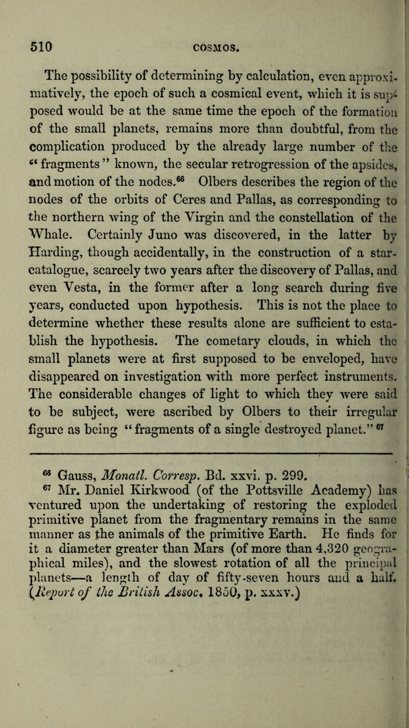 The possibility of determining by calculation, even approxi- matively, the epoch of such a cosmical event, which it is sup- posed would be at the same time the epoch of the formation of the small planets, remains more than doubtful, from the complication produced by the already large number of the 6‘ fragments ” known, the secular retrogression of the apsides, and motion of the nodes.66 Olbers describes the region of the nodes of the orbits of Ceres and Pallas, as corresponding to the northern wing of the Virgin and the constellation of the Whale. Certainly Juno was discovered, in the latter by Harding, though accidentally, in the construction of a star- catalogue, scarcely two years after the discovery of Pallas, and even Vesta, in the former after a long search during five years, conducted upon hypothesis. This is not the place to determine whether these results alone are sufficient to esta- blish the hypothesis. The cometary clouds, in which the small planets were at first supposed to be enveloped, have disappeared on investigation with more perfect instruments. The considerable changes of light to which they were said to be subject, were ascribed by Olbers to their irregular figure as being “ fragments of a single destroyed planet.”67 66 Gauss, Monatl. Corresp. Bd. xxvi. p. 299. 67 Mr. Daniel Kirkwood (of the Pottsville Academy) lias ventured upon the undertaking of restoring the exploded primitive planet from the fragmentary remains in the same manner as the animals of the primitive Earth. He finds for it a diameter greater than Mars (of more than 4,320 geogra- phical miles), and the slowest rotation of all the principal planets—a length of day of fifty-seven hours and a half. {Report of the British Assoc. 1850, p. xxxv.)