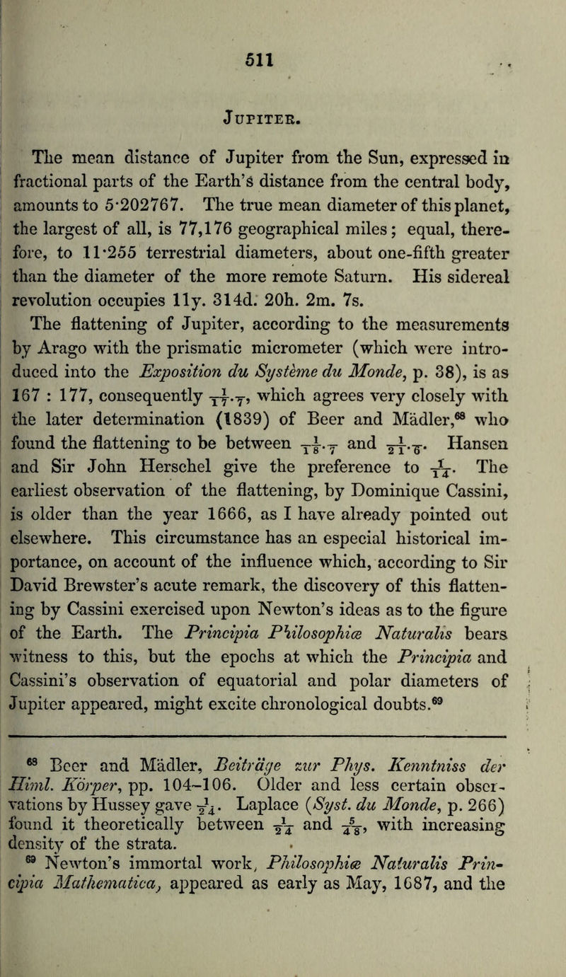 Jupiter. The mean distance of Jupiter from the Sun, expressed in fractional parts of the Earth’s distance from the central body, amounts to 5*202767. The true mean diameter of this planet, the largest of all, is 77,176 geographical miles; equal, there- fore, to 11*255 terrestrial diameters, about one-fifth greater than the diameter of the more remote Saturn. His sidereal revolution occupies lly. 314d. 20h. 2m. 7s. The flattening of Jupiter, according to the measurements by Arago with the prismatic micrometer (which were intro- duced into the Exposition du Systeme du Monde, p. 38), is as 167 : 177, consequently yy-y> which agrees very closely with the later determination (1839) of Beer and Mädler,68 who found the flattening to be between T-|-.T and yy.y. Hansen and Sir John Herschel give the preference to T*y. The earliest observation of the flattening, by Dominique Cassini, is older than the year 1666, as I have already pointed out elsewhere. This circumstance has an especial historical im- portance, on account of the influence which, according to Sir David Brewster’s acute remark, the discovery of this flatten- ing by Cassini exercised upon Newton’s ideas as to the figure of the Earth. The Principia Philosophies Naturalis bears witness to this, but the epochs at which the Principia and Cassini’s observation of equatorial and polar diameters of Jupiter appeared, might excite chronological doubts.69 68 Beer and Mädler, Beiträge zur Phys. Kenntniss der Himl. Körper, pp. 104-106. Older and less certain obser- vations by Hussey gave y^. Laplace (Syst. du Monde, p. 266) found it theoretically between y*y and ^§-, with increasing density of the strata. 69 Newton’s immortal work. Philosophies Naturalis Prin- cipia Mathematical appeared as early as May, 1687, and the