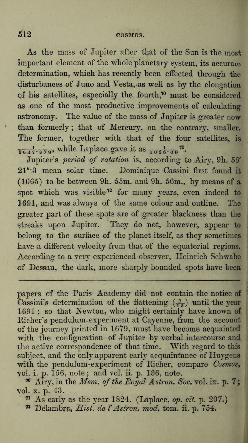 As the mass of Jupiter after that of the Sun is the most important element of the whole planetary system, its accurate determination, which has recently been effected through the disturbances of Juno and Vesta,.as well as by the elongation of his satellites, especially the fourth,70 must be considered as one of the most productive improvements of calculating astronomy. The value of the mass of Jupiter is greater now than formerly; that of Mercury, on the contrary, smaller. The former, together with that of the four satellites, is Tcxy-sT9’ while Laplace gave it as TWJ-.^n. Jupiter’s 'period of rotation is, according to Airy, 9h. 55' 21*3 mean solar time. Dominique Cassini first found it (1665) to be between 9h. 55m. and 9h. 56m., by means of a spot which was visible72 for many years, even indeed to 3 691, and was always of the same colour and outline. The greater part of these spots are of greater blackness than the streaks upon Jupiter. They do not, however, appear to belong to the surface of the planet itself, as they sometimes have a different velocity from that of the equatorial regions. According to a very experienced observer, Heinrich Schwabe of Dessau, the dark, more sharply bounded spots have been papers of the Paris Academy did not contain the notice of Cassini’s determination of the flattening (until the year 1691 ; so that Newton, who might certainly have known of Kicher’s pendulum-experiment at Cayenne, from the account of the journey printed in 1679, must have become acquainted with the configuration of Jupiter by verbal intercourse and the active correspondence of that time. With regard to this subject, and the only apparent early acquaintance of Huygens with the pendulum-experiment of Richer, compare Cosmos, vol. i. p. 156, note; and vol. ii. p. 136, note. 70 Airy, in the Mem. of the Royal Astron. Soc. vol. ix. p. 7 ; vol. x. p. 43. 71 As early as the year 1824. (Laplace, op. cit. p. 207.) 72 DelambrC’, Hist, de VAstron. mod. tom. ii. p. 754.