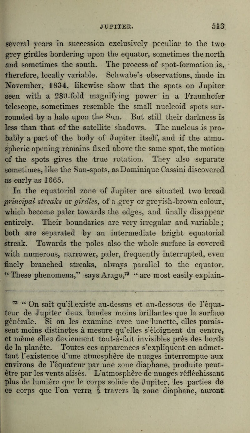 Several years in succession exclusively peculiar to the two grey girdles bordering upon the equator, sometimes the north and sometimes the south. The process of spot-formation is, therefore, locally variable. Schwabe’s observations, made in November, 1834, likewise show that the spots on Jupiter seen with a 280-fold magnifying power in a Fraunhofer telescope, sometimes resemble the small nucleoid spots sur- rounded by a halo upon the Sum But still their darkness is less than that of the satellite shadows. The nucleus is pro- bably a part of the body of Jupiter itself, and if the atmo- spheric opening remains fixed above the same spot, the motion of the spots gives the true rotation. They also separate sometimes, like the Sun-spots, as Dominique Cassini discovered as early as 1665. In the equatorial zone of Jupiter are situated two broad principal streaks or girdles, of a grey or greyish-brown colour, which become paler towards the edges, and finally disappear entirely. Their boundaries are very irregular and variable ; both are separated by an intermediate bright equatorial streak. Towards the poles also the whole surface is covered with numerous, narrower, paler, frequently interrupted, even finely branched streaks, always parallel to the equator. “ These phenomena,” says Arago,73 “ are most easily explain- 73 “ On sait qu'il existe au-dessus et au-dessous de l’equa- teur de Jupiter deux bandes moins brillantes que la surface generale. Si on les examine avec une lunette, elles parais- sent moins distinctes ä mesure qu’elles s'eloignent du centre, et meme elles deviennent tout-a-fait invisibles pres des bords de la planete. Toutes ces apparences s’expliquent en admet- tant l’existence d’une atmosphere de nuages interrompue aux environs de l’equateur par une zone diaphane, produite peut- etre par les vents alises. L’atmosphere de nuages reflechissant plus dc lumiere que le corps solide de Jupiter, les parties de ce corps que l’on yerra i travers la zone diaphane, auront