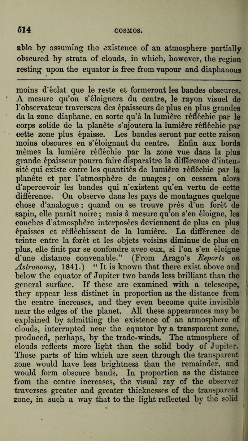 able by assuming the existence of an atmosphere partially obscured by strata of clouds, in which, however, the region resting upon the equator is free from vapour and diaphanous moins d’eclat que le reste et formeront les bandes obscures. A mesure qu’on s’eloignera du centre, le rayon visuel de l’observateur traversera des epaisseurs de plus en plus grandes da la zone diaphane, en sorte qu’a la lumiere reflechie par le corps solide de la planete s’ajoutera la lumiere reflechie par cette zone plus epaisse. Les bandes seront par cette raison moins obscures en s’eloignant du centre. Enfin aux bords memes la lumiere reflechie par la zone vue dans la plus grande epaisseur pourra faire disparaitre la difference d’in ten- site qui existe entre les quantites de lumiere reflechie par la planete et par l’atmosphere de nuages; on cessera alors d’apercevoir les bandes qui n’existent qu’en vertu de cette difference. On observe dans les pays de montagnes quelque chose d’analogue : quand on se trouve pres d’un foret de sapin, eile parait noire; mais a mesure qu’on s’en eloigne, les couches d’atmosphere interposees deviennent de plus en plus epaisses et reflechissent de la lumiere. La difference de teinte entre la foret et les objets voisins diminue de plus en plus, eile finit par se confondre avec eux, si l’on s’en eloigne d’une distance convenable.” (From Arago’s Reports on Astronomy, 1841.) “ It is known that there exist above and below the equator of Jupiter two bands less brilliant than the general surface. If these are examined with a telescope, they appear less distinct in proportion as the distance from the centre increases, and they even become quite invisible near the edges of the planet. All these appearances may be explained by admitting the existence of an atmosphere of clouds, interrupted near the equator by a transparent zone, produced, perhaps, by the trade-winds. The atmosphere of clouds reflects more light than the solid body of Jupiter. Those parts of him which are seen through the transparent zone would have less brightness than the remainder, and would form obscure bands. In proportion as the distance from the centre increases, the visual ray of the observer traverses greater and greater thicknesses of the transparent zone, in such a way that to the light reflected by the solid