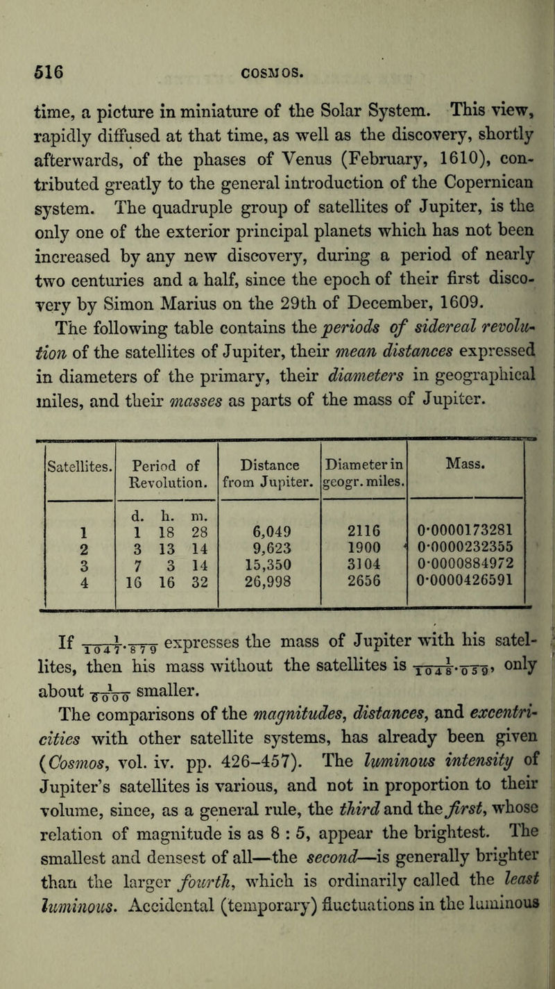 time, a picture in miniature of the Solar System. This view, rapidly diffused at that time, as well as the discovery, shortly afterwards, of the phases of Venus (February, 1610), con- tributed greatly to the general introduction of the Copernican system. The quadruple group of satellites of Jupiter, is the only one of the exterior principal planets which has not been increased by any new discovery, during a period of nearly two centuries and a half, since the epoch of their first disco- very by Simon Marius on the 29th of December, 1609. The following table contains the periods of sidereal revolu- tion of the satellites of Jupiter, their mean distances expressed in diameters of the primary, their diameters in geographical miles, and their masses as parts of the mass of Jupiter. Satellites. Period of Revolution. Distance from Jupiter. Diameter in geogr. miles. Mass. 1 d. h. m. 1 18 28 6,049 2116 0-0000173281 2 3 13 14 9,623 1900 < 0-0000232355 3 7 3 14 15,350 3104 0-0000884972 4 16 16 32 26,998 2656 0-0000426591 If expresses the mass of Jupiter with his satel- lites, then his mass without the satellites is Töri-öTg» onty about -g-öVö smaller. The comparisons of the magnitudes, distances, and excentri- cities with other satellite systems, has already been given (Cosmos, vol. iv. pp. 426-457). The luminous intensity of Jupiter’s satellites is various, and not in proportion to their volume, since, as a general rule, the third and \hz first, wdiose relation of magnitude is as 8 : 5, appear the brightest. The smallest and densest of all—the second—is generally brighter than the larger fourth, which is ordinarily called the least luminous. Accidental (temporary) fluctuations in the luminous