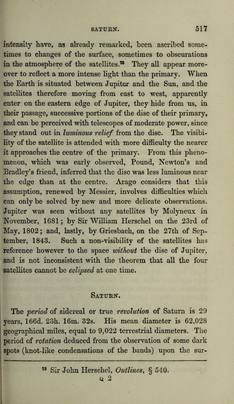 intensity have, as already remarked, been ascribed some- times to changes of the surface, sometimes to obscurations in the atmosphere of the satellites.” They all appear more- over to reflect a more intense light than the primary. When the Earth is situated between Jupiter and the Sun, and the satellites therefore moving from east to west, apparently enter on the eastern edge of Jupiter, they hide from us, in their passage, successive portions of the disc of their primary, and can be perceived with telescopes of moderate power, since they stand out in luminous relief from the disc. The visibi- lity of the satellite is attended with more difficulty the nearer it approaches the centre of the primary. From this pheno- menon, which was early observed, Pound, Newton’s and Bradley’s friend, inferred that the disc was less luminous near the edge than at the centre. Arago considers that this assumption, renewed by Messier, involves difficulties which can only be solved by new and more delicate observations. Jupiter was seen without any satellites by Molyneux in November, 1681; by Sir William Herschel on the 23rd of May, 1802; and, lastly, by Griesbach, on the 27th of Sep- tember, 1843. Such a non-visibility of the satellites has reference however to the space without the disc of Jupiter, and is not inconsistent with the theorem that all the four satellites cannot be eclijpsed at one time. Saturn. The period of sidereal or true revolution of Saturn is 29 years, 166d. 23h. 16m. 32s. His mean diameter is 62,028 ! geographical miles, equal to 9,022 terrestrial diameters. The ! period of rotation deduced from the observation of some dark spots (knot-like condensations of the bands) upon the sur- 75 Sir John Herschel, Outlines, § 510. u 2 i