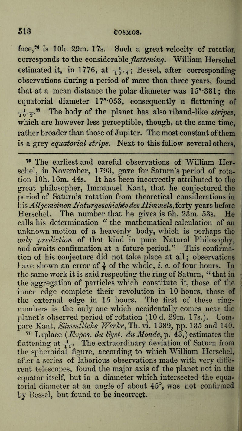 face,78 is 10h. 22m. 17s. Such a great velocity of rotatior. corresponds to the considerable flattening. William Ilerschel estimated it, in 1776, at -j-g-.j; Bessel, after corresponding observations during a period of more than three years, found that at a mean distance the polar diameter was 15*381; the equatorial diameter 17'053, consequently a flattening of The body of the planet has also riband-like stripes, which are however less perceptible, though, at the same time, rather broader than those of Jupiter. The most constant of them is a grey equatorial stripe. Next to this follow several others, 78 The earliest and careful observations of William Her- schel, in November, 1793, gave for Saturn’s period of rota- tion 10h. 16m. 44s. It has been incorrectly attributed to the great philosopher, Immanuel Kant, that he conjectured the period of Saturn’s rotation from theoretical considerations in his Allgemeinen Naturgeschichte des Himmels, forty years before Herschel. The number that he gives is 6h. 23m. 53s. He calls his determination “ the mathematical calculation of an unknown motion of a heavenly body, which is perhaps the only prediction of that kind in pure Natural Philosophy, and awaits confirmation at a future period.” This confirma- tion of his conjecture did not take place at all; observations have shown an error of -J of the whole, i. e. of four hours. In the same work it is said respecting the ring of Saturn, “ that in the aggregation of particles which constitute it, those of the inner edge complete their revolution in 10 hours, those of the external edge in 15 hours. The first of these ring- numbers is the only one which accidentally comes near the planet's observed period of rotation (10 d. 29m. 17s.). Com- pare Kant, Sämmtliche Werlce, Th.vi. 1389, pp. 135 and 140. 77 Laplace (Expos. du Syst, du Monde, p. 43,) estimates the flattening at -JL. The extraordinary deviation of Saturn from the spheroidal figure, according to which William Herschel, after a series of laborious observations made with very diffe- rent telescopes, found the major axis of the planet not in the equator itself, but in a diameter which intersected the equa- torial diameter at an angle of about 45°, was not confirmed by Bessel, but found to be incorrect.