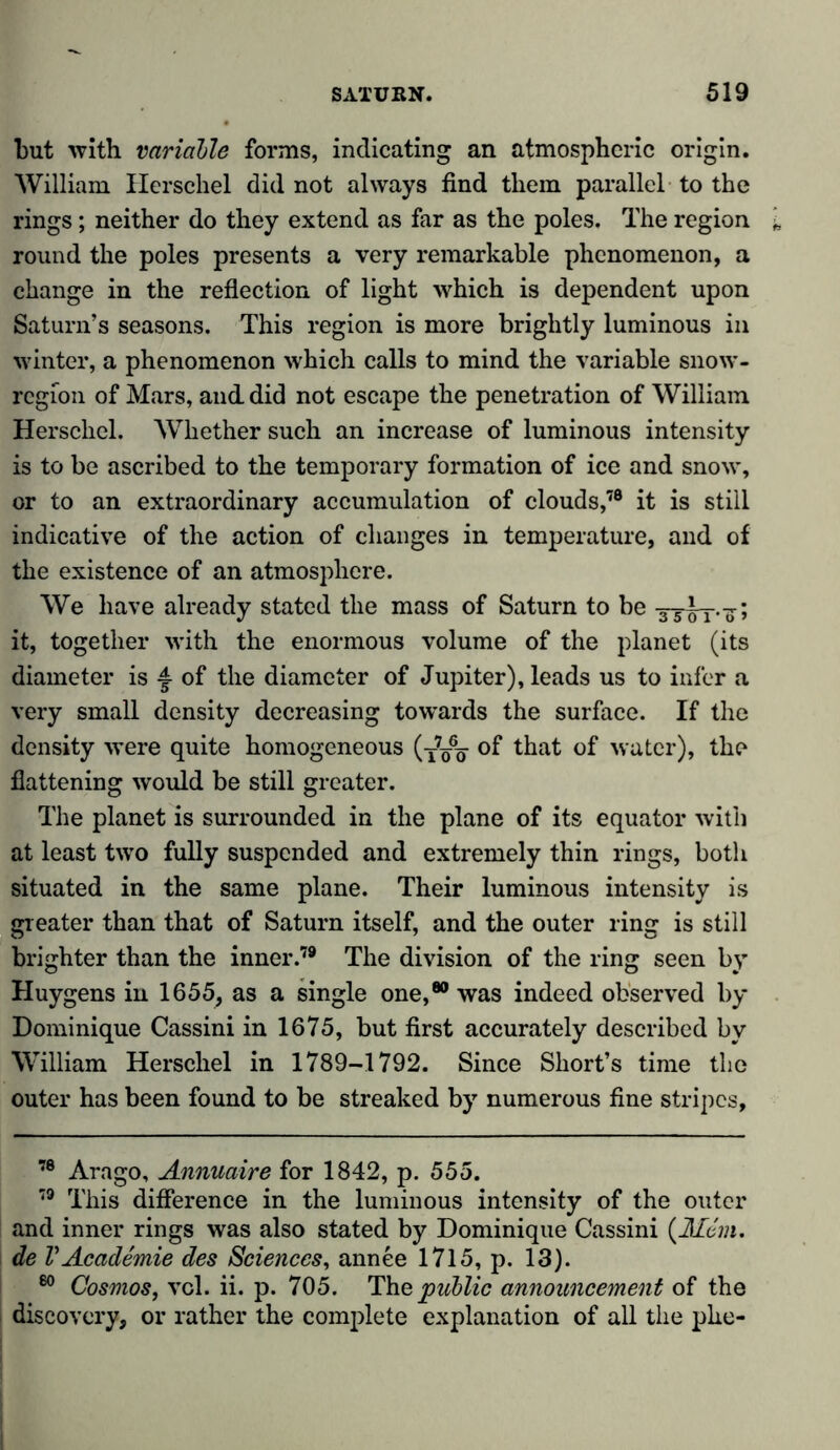 but with variable forms, indicating an atmospheric origin. William Herschel did not always find them parallel to the rings; neither do they extend as far as the poles. The region round the poles presents a very remarkable phenomenon, a change in the reflection of light which is dependent upon Saturn’s seasons. This region is more brightly luminous in winter, a phenomenon which calls to mind the variable snow- region of Mars, and did not escape the penetration of William Herschel. Whether such an increase of luminous intensity is to be ascribed to the temporary formation of ice and snow, or to an extraordinary accumulation of clouds,78 it is still indicative of the action of changes in temperature, and of the existence of an atmosphere. We have already stated the mass of Saturn to be -3-5 oT.7; it, together with the enormous volume of the planet (its diameter is £ of the diameter of Jupiter), leads us to infer a very small density decreasing towards the surface. If the density were quite homogeneous (tVGö that water), the flattening would be still greater. The planet is surrounded in the plane of its equator with at least two fully suspended and extremely thin rings, both situated in the same plane. Their luminous intensity is greater than that of Saturn itself, and the outer ring is still brighter than the inner.79 The division of the ring seen by Huygens in 1655, as a single one,80 was indeed observed by Dominique Cassini in 1675, but first accurately described by William Herschel in 1789-1792. Since Short’s time the outer has been found to be streaked by numerous fine stripes. 78 Arago, Annuaire for 1842, p. 555. 79 This difference in the luminous intensity of the outer and inner rings was also stated by Dominique Cassini {Mem. de VAcademie des Sciences, annee 1715, p. 13). 60 Cosmos, vcl. ii. p. 705. The public announcement of the 1 discovery, or rather the complete explanation of all the plie-