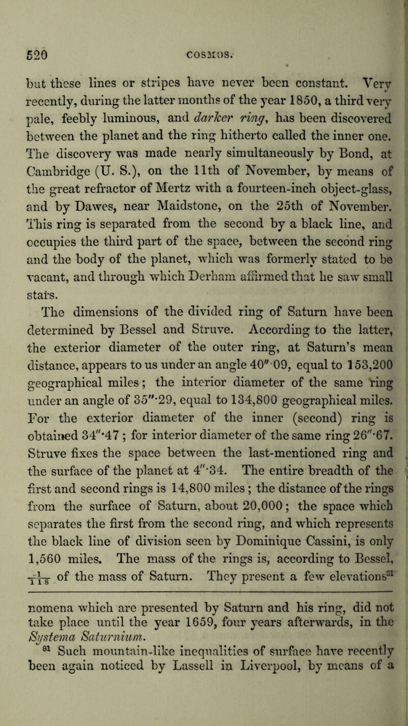 but these lines or stripes have never been constant. Very recently, during the latter months of the year 1850, a third very pale, feebly luminous, and darker ring, has been discovered between the planet and the ring hitherto called the inner one. The discovery was made nearly simultaneously by Bond, at Cambridge (U. S.), on the 11th of November, by means of the great refractor of Mertz with a fourteen-inch object-glass, and by Dawes, near Maidstone, on the 25th of November. This ring is separated from the second by a black line, and occupies the third part of the space, between the second ring and the body of the planet, wrhich was formerly stated to be vacant, and through which Derham affirmed that he saw small stats. The dimensions of the divided ring of Saturn have been determined by Bessel and Struve. According to the latter, the exterior diameter of the outer ring, at Saturn’s mean distance, appears to us under an angle 40 09, equal to 153,200 geographical miles; the interior diameter of the same ring under an angle of 35*29, equal to 134,800 geographical miles. For the exterior diameter of the inner (second) ring is obtained 34*47 ; for interior diameter of the same ring 26*67. Struve fixes the space between the last-mentioned ring and the surface of the planet at 4*34. The entire breadth of the first and second rings is 14,800 miles; the distance of the rings from the surface of Saturn, about 20,000; the space which separates the first from the second ring, and which represents the black line of division seen by Dominique Cassini, is only 1,560 miles. The mass of the rings is, according to Bessel, of the mass of Saturn. They present a few elevations51 nomena which are presented by Saturn and his ring, did not take place until the year 1659, four years afterwards, in the Systema Saturnium. 81 Such mountain-like inequalities of surface have recently been again noticed by Lassell in Liverpool, by means of a