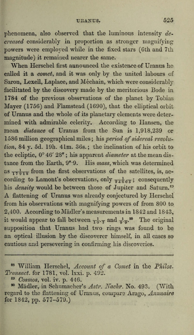 phenomena, also observed that the luminous intensity de- creased considerably in proportion as stronger magnifying powers were employed while in the fixed stars (Gth and 7th magnitude) it remained nearer the same. When Herschel first announced the existence of Uranus he called it a comet, and it was only by the united labours of Saron, Lexell, Laplace, and Mechain, which were considerably facilitated by the discovery made by the meritorious Bode in 1784 of the previous observations of the planet by Tobias Mayer (1756) and Flamstead (1690), that the elliptical orbit of Uranus and the whole of its planetary elements were deter- mined with admirable celerity. According to Hansen, the mean distance of Uranus from the Sun is 1,918,239 or 1586 million geographical miles; his period of sidereal revolu- tion84 y. 5d. 19h. 41m. 36s.; the inclination of his orbit to the ecliptic, 0° 46' 28; his apparent diameter at the mean dis- tance from the Earth, 9-9. His mass, which was determined as yyivT from the first observations of the satellites, is, ac- cording to Lamont’s observations, only -24-g-oT; consequently his density would be between those of Jupiter and Saturn/3 A flattening of Uranus was already conjectured by Herschel from his observations with magnifying powers of from 800 to 2,400. According to Madler’s measurements in 1842 and 1843, it would appear to fall between -y^.y and gig-.90 The original supposition that Uranus had two rings was found to be an optical illusion by the discoverer himself, in all cases so cautious and persevering in confirming his discoveries. 88 William Herschel, Account of a Comet in the Philos. Transact, for 1781, vol. lxxi. p. 492. 83 Cosmos, vol. iv. p. 446. 90 Mädler, in Schumacher’s Astr. Nadir. No. 493. (With regard to the flattening of Uranus, compare Arago, Annuaire for 1842, pp. 577-579.)