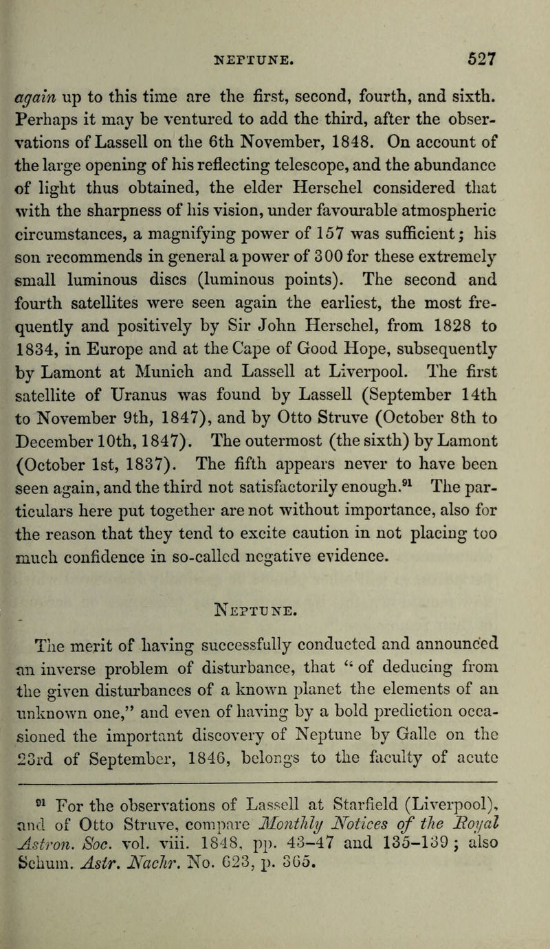 again up to this time are the first, second, fourth, and sixth. Perhaps it may be ventured to add the third, after the obser- vations of Lassell on the 6th November, 1848. On account of the large opening of his reflecting telescope, and the abundance of light thus obtained, the elder Herschel considered that with the sharpness of his vision, under favourable atmospheric circumstances, a magnifying power of 157 was sufficient; his son recommends in general a power of 300 for these extremely small luminous discs (luminous points). The second and fourth satellites were seen again the earliest, the most fre- quently and positively by Sir John Herschel, from 1828 to 1834, in Europe and at the Cape of Good Hope, subsequently by Lamont at Munich and Lassell at Liverpool. The first satellite of Uranus was found by Lassell (September 14th to November 9th, 1847), and by Otto Struve (October 8th to December 10th, 1847). The outermost (the sixth) by Lamont (October 1st, 1837). The fifth appears never to have been seen again, and the third not satisfactorily enough.91 The par- ticulars here put together are not without importance, also for the reason that they tend to excite caution in not placing too much confidence in so-called negative evidence. Neptune. The merit of having successfully conducted and announced an inverse problem of disturbance, that “ of deducing from the given disturbances of a known planet the elements of an unknown one,” and even of having by a bold prediction occa- sioned the important discovery of Neptune by Galle on the 23rd of September, 1846, belongs to the faculty of acute 01 For the observations of Lassell at Starfield (Liverpool), and of Otto Struve, compare Monthly Notices of the Royal Astron. Soc. vol. viii. 1848, pp. 43-47 and 135-139 ; also Schum. Astr. Nachr. No. 623, p. 365.