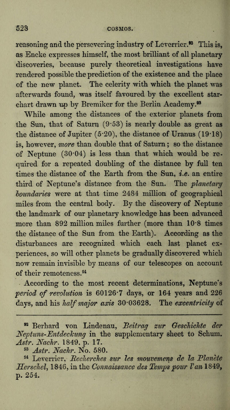 reasoning and the persevering industry of Leverrier.*3 This is, as Encke expresses himself, the most brilliant of all planetary discoveries, because purely theoretical investigations have rendered possible the prediction of the existence and the place of the new planet. The celerity with which the planet was afterwards found, was itself favoured by the excellent star- chart drawn up by Bremiker for the Berlin Academy.63 While among the distances of the exterior planets from the Sun, that of Saturn (9-53) is nearly double as great as the distance of Jupiter (5-20), the distance of Uranus (19T8) is, however, more than double that of Saturn; so the distance of Neptune (30-04) is less than that which would be re. quired for a repeated doubling of the distance by full ten times the distance of the Earth from the Sun, i.e. an entire third of Neptune’s distance from the Sun. The planetary boundaries were at that time 2484 million of geographical miles from the central body. By the discovery of Neptune the landmark of our planetary knowledge has been advanced more than 892 million miles further (more than 10'8 times the distance of the Sun from the Earth). According as the disturbances are recognized which each last planet ex- periences, so will other planets be gradually discovered which now remain invisible by means of our telescopes on account of their remoteness.64 According to the most recent determinations, Neptune’s period of revolution is 60126-7 days, or 164 years and 226 days, and his half major axis 30-03628. The excentricity of n Berhard von Lindenau, Beitrag zur Geschichte der Neptuns-Entdeckung in the supplementary sheet to Schum. Astr. Nachr. 1849, p. 17. 63 Astr. Nachr. No. 580. 94 Leverrier, Becherches stir les mouvemens de la JPlanete Herschel, 1846, in the Connaissance des Temps pour Van 1849, p. 254.