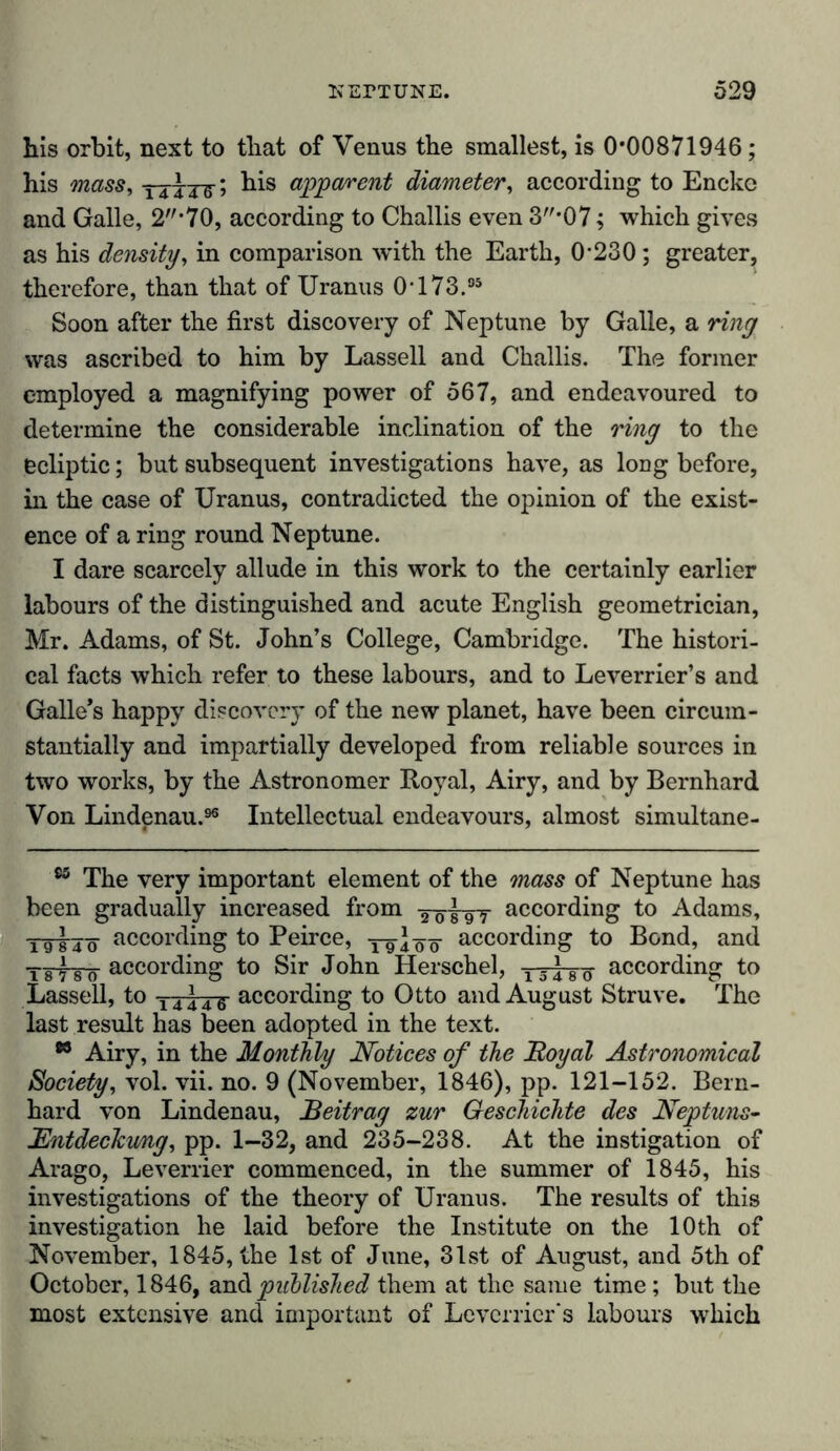 his orbit, next to that of Venus the smallest, is 0*00871946; his mass, ttttS’ apparent diameter, according to Encke and Galle, 2*70, according to Challis even 3*07; which gives as his density, in comparison with the Earth, 0-230; greater, therefore, than that of Uranus 0-173.95 Soon after the first discovery of Neptune by Galle, a ring was ascribed to him by Lassell and Challis. The former employed a magnifying power of 567, and endeavoured to determine the considerable inclination of the ring to the ecliptic; but subsequent investigations have, as long before, in the case of Uranus, contradicted the opinion of the exist- ence of a ring round Neptune. I dare scarcely allude in this work to the certainly earlier labours of the distinguished and acute English geometrician, Mr. Adams, of St. John’s College, Cambridge. The histori- cal facts which refer to these labours, and to Leverrier’s and Galle’s happy discovery of the new planet, have been circum- stantially and impartially developed from reliable sources in two works, by the Astronomer Royal, Airy, and by Bernhard Von Lindenau.96 Intellectual endeavours, almost simultane- 85 The very important element of the mass of Neptune has been gradually increased from j 97 according to Adams, yötj-ö according to Peirce, yg-iöö according to Bond, and TiFTTcf according to Sir John Herschel, lT*-8-g- according to Lassell, to -i4*-4-g- according to Otto and August Struve. The last result has been adopted in the text. 88 Airy, in the Monthly Notices of the JRoyal Astronomical Society, vol. vii. no. 9 (November, 1846), pp. 121-152. Bern- hard von Lindenau, Beitrag zur Geschichte des Neptuns- Entdeckung, pp. 1-32, and 235-238. At the instigation of Arago, Leverrier commenced, in the summer of 1845, his investigations of the theory of Uranus. The results of this investigation he laid before the Institute on the 10 th of November, 1845, the 1st of June, 31st of August, and 5th of October, 1846, and published them at the same time; but the most extensive and important of Leverrier's labours which