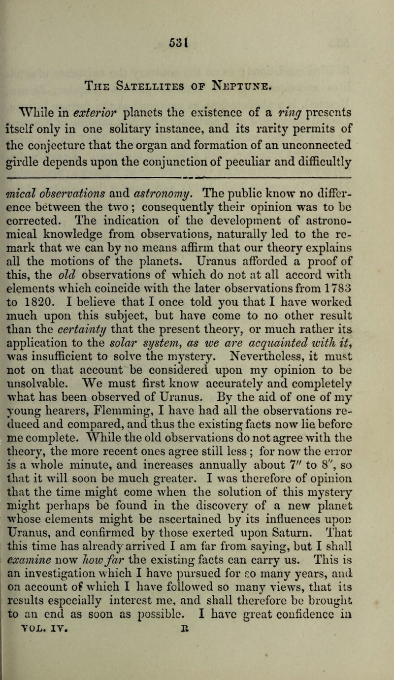 The Satellites op Neptune. While in exterior planets the existence of a ring presents itself only in one solitary instance, and its rarity permits of the conjecture that the organ and formation of an unconnected girdle depends upon the conjunction of peculiar and difficultly mical observations and astronomy. The public know no differ- ence between the two ; consequently their opinion was to be corrected. The indication of the development of astrono- mical knowledge from observations, naturally led to the re- mark that we can by no means affirm that our theory explains all the motions of the planets. Uranus afforded a proof of this, the old observations of which do not at all accord with elements which coincide with the later observations from 1783 to 1820. I believe that I once told you that I have worked much upon this subject, but have come to no other result than the certainty that the present theory, or much rather its application to the solar system, as we are acquainted with it, was insufficient to solve the mystery. Nevertheless, it must not on that account be considered upon my opinion to be unsolvable. We must first know accurately and completely wffiat has been observed of Uranus. By the aid of one of my young hearers, Flemming, I have had all the observations re- duced and compared, and thus the existing facts now lie before me complete. While the old observations do not agree with the theory, the more recent ones agree still less; for now the error is a whole minute, and increases annually about 7 to 8, so that it will soon be much greater. I was therefore of opinion that the time might come when the solution of this mystery might perhaps be found in the discovery of a new planet whose elements might be ascertained by its influences upon Uranus, and confirmed by those exerted upon Saturn. That this time has already arrived I am far from saying, but I shall examine now how far the existing facts can carry us. This is an investigation which I have pursued for co many years, and on account of which I have followed so many views, that its results especially interest me, and shall therefore be brought to an end as soon as possible. I have great confidence in VOL. IV. it