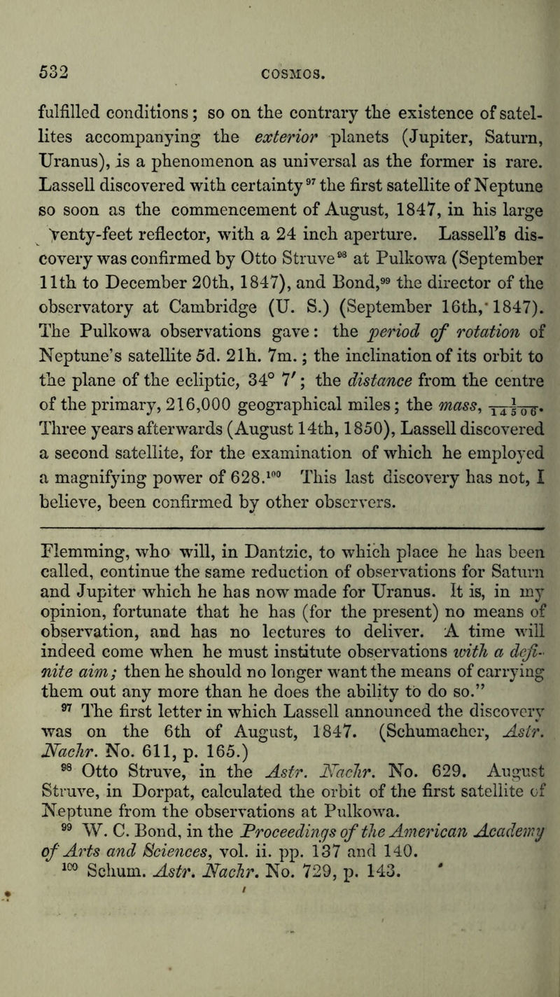 fulfilled conditions; so on the contrary the existence of satel- lites accompanying the exterior planets (Jupiter, Saturn, Uranus), is a phenomenon as universal as the former is rare. Lassell discovered with certainty97 the first satellite of Neptune so soon as the commencement of August, 1847, in his large Yenty-feet reflector, with a 24 inch aperture. LasselFs dis- covery was confirmed by Otto Struve98 at Pulkowa (September 11th to December 20th, 1847), and Bond, the director of the observatory at Cambridge (U. S.) (September 16th,* 1847). The Pulkowa observations gave: the period of rotation of Neptune’s satellite 5d. 21h. 7m.; the inclination of its orbit to the plane of the ecliptic, 34° 7'; the distance from the centre of the primary, 216,000 geographical miles; the mass, Three years afterwards (August 14th, 1850), Lassell discovered a second satellite, for the examination of which he employed a magnifying power of 628.1('° This last discovery has not, I believe, been confirmed by other observers. Plemming, who will, in Dantzic, to which place he has been called, continue the same reduction of observations for Saturn and Jupiter which he has now made for Uranus. It is, in my opinion, fortunate that he has (for the present) no means of observation, and has no lectures to deliver. A time will indeed come when he must institute observations with a defi- nite aim; then he should no longer want the means of carrying them out any more than he does the ability to do so.” 97 The first letter in which Lassell announced the discovery was on the 6th of August, 1847. (Schumacher, Astr. Nachr. No. 611, p. 165.) 98 Otto Struve, in the Astr. Nadir. No. 629. August Struve, in Dorpat, calculated the orbit of the first satellite of Neptune from the observations at Pulkowa. 99 W. C. Bond, in the Proceedings of the American Academy of Arts and Sciences, vol. ii. pp. 137 and 140. 100 Schum. Astr. Nadir. No. 729, p. 143.