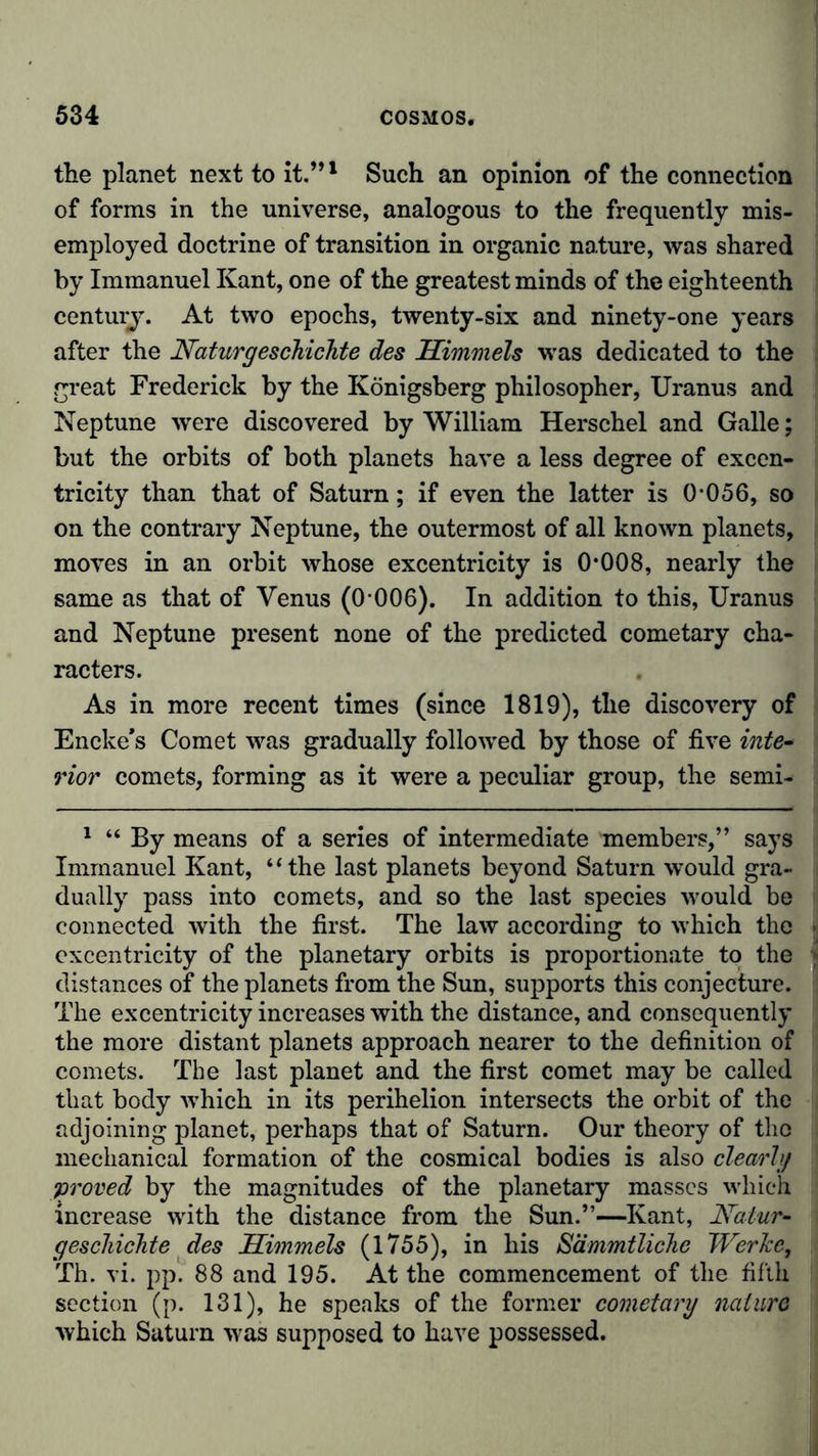 the planet next to it.”1 Such an opinion of the connection of forms in the universe, analogous to the frequently mis- employed doctrine of transition in organic nature, was shared by Immanuel Kant, one of the greatest minds of the eighteenth century. At two epochs, twenty-six and ninety-one years after the Naturgeschichte des Himmels was dedicated to the great Frederick by the Königsberg philosopher, Uranus and Neptune were discovered by William Herschel and Galle; but the orbits of both planets have a less degree of excen- tricity than that of Saturn; if even the latter is 0-056, so on the contrary Neptune, the outermost of all known planets, moves in an orbit whose excentricity is 0*008, nearly the same as that of Venus (0-006). In addition to this, Uranus and Neptune present none of the predicted cometary cha- racters. As in more recent times (since 1819), the discovery of Encke’s Comet was gradually followed by those of five inte- rior comets, forming as it were a peculiar group, the semi- 1 “ By means of a series of intermediate members,” says Immanuel Kant, “the last planets beyond Saturn would gra- dually pass into comets, and so the last species would be connected with the first. The law according to which the excentricity of the planetary orbits is proportionate to the distances of the planets from the Sun, supports this conjecture. The excentricity increases with the distance, and consequently the more distant planets approach nearer to the definition of comets. The last planet and the first comet may be called that body which in its perihelion intersects the orbit of the adjoining planet, perhaps that of Saturn. Our theory of the mechanical formation of the cosmical bodies is also clearly •proved by the magnitudes of the planetary masses which increase with the distance from the Sun.”—Kant, Natur- geschichte des Himmels (1755), in his Sämmtliche Werke, Th. vi. pp. 88 and 195. At the commencement of the fifth section (p. 131), he speaks of the former cometary nature which Saturn was supposed to have possessed.