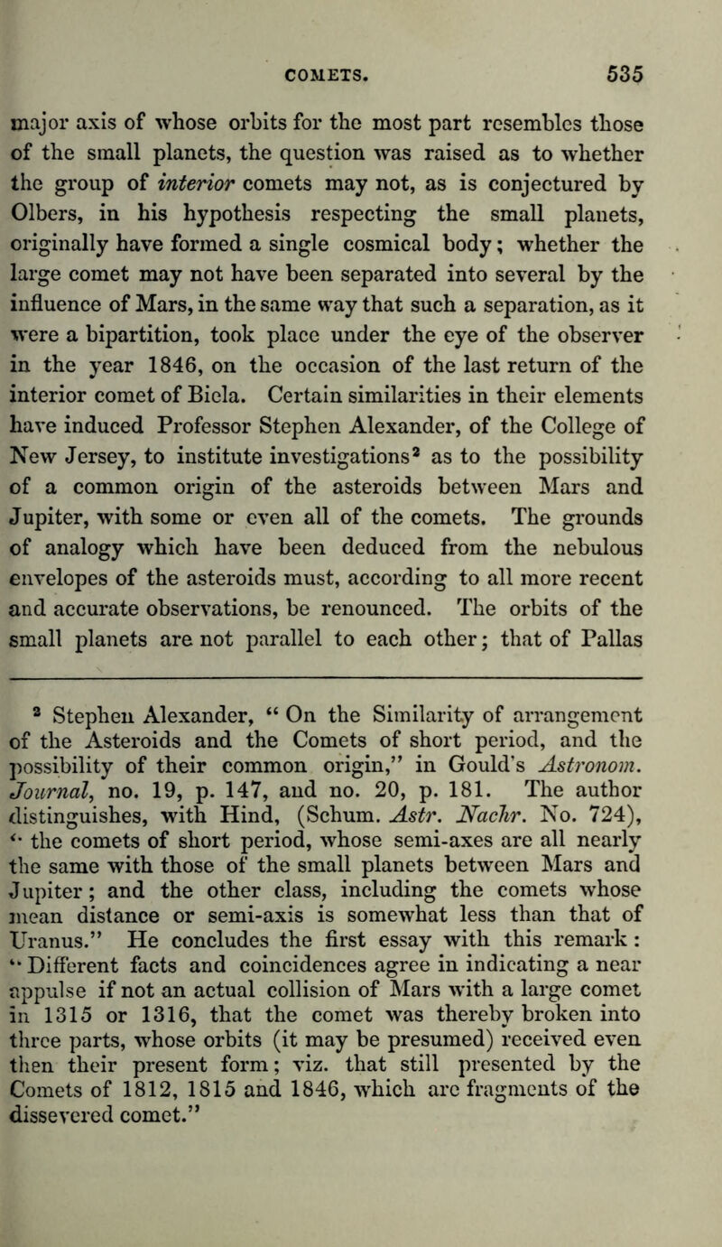 major axis of whose orbits for the most part resembles those of the small planets, the question was raised as to whether the group of interior comets may not, as is conjectured by Olbers, in his hypothesis respecting the small planets, originally have formed a single cosmical body; whether the large comet may not have been separated into several by the influence of Mars, in the same way that such a separation, as it were a bipartition, took place under the eye of the observer in the year 1846, on the occasion of the last return of the interior comet of Biela. Certain similarities in their elements have induced Professor Stephen Alexander, of the College of New Jersey, to institute investigations2 as to the possibility of a common origin of the asteroids between Mars and Jupiter, with some or even all of the comets. The grounds of analogy which have been deduced from the nebulous envelopes of the asteroids must, according to all more recent and accurate observations, be renounced. The orbits of the small planets are not parallel to each other; that of Pallas 2 Stephen Alexander, “ On the Similarity of arrangement of the Asteroids and the Comets of short period, and the possibility of their common origin,” in Gould’s Astronom. Journal, no. 19, p. 147, and no. 20, p. 181. The author distinguishes, with Hind, (Schum. Astr. Nadir. No. 724), *m the comets of short period, whose semi-axes are all nearly the same with those of the small planets between Mars and Jupiter; and the other class, including the comets whose mean distance or semi-axis is somewhat less than that of Uranus.” He concludes the first essay with this remark: “ Different facts and coincidences agree in indicating a near nppulse if not an actual collision of Mars with a large comet in 1315 or 1316, that the comet was thereby broken into three parts, whose orbits (it may be presumed) received even then their present form; viz. that still presented by the Comets of 1812, 1815 and 1846, which arc fragments of the dissevered comet.”