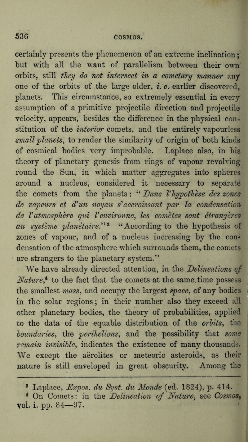 certainly presents the phenomenon of an extreme inclination; but with all the want of parallelism between their own orbits, still they do not intersect in a cometary manner any one of the orbits of the large older, i. e. earlier discovered, planets. This circumstance, so extremely essential in every assumption of a primitive projectile direction and projectile velocity, appears, besides the difference in the physical con- stitution of the interior comets, and the entirely vapourless small 'planets, to render the similarity of origin of both kinds of cosmical bodies very improbable. Laplace also, in his theory of planetary genesis from rings of vapour revolving round the Sun, in which matter aggregates into spheres around a nucleus, considered it necessary to separate the comets from the planets: “ Dans Vhypothese des zones de vapeurs et d'un noyau s’ accroissant par la condensation de Vatmosphere qui V environne, les cometes sont etrangercs au Systeme planetaire.”3 “According to the hypothesis of zones of vapour, and of a nucleus increasing by the con- densation of the atmosphere which surrounds them, the comets are strangers to the planetary system.” We have already directed attention, in the Delineations of Nature4 to the fact that the comets at the same.time possess the smallest mass, and occupy the largest space, of any bodies in the solar regions; in their number also they exceed all other planetary bodies, the theory of probabilities, applied to the data of the equable distribution of the orbits, the boundaries, the perihelions, and the possibility that some remain invisible, indicates the existence of many thousands. We except the aerolites or meteoric asteroids, as their nature is still enveloped in great obscurity. Among the 3 Laplace, Dxpos. du Syst, du Monde (ed. 1824), p. 414. 4 On Comets: in the Delineation of Nature, see Cosmos, Tol. i. pp. 84—97.