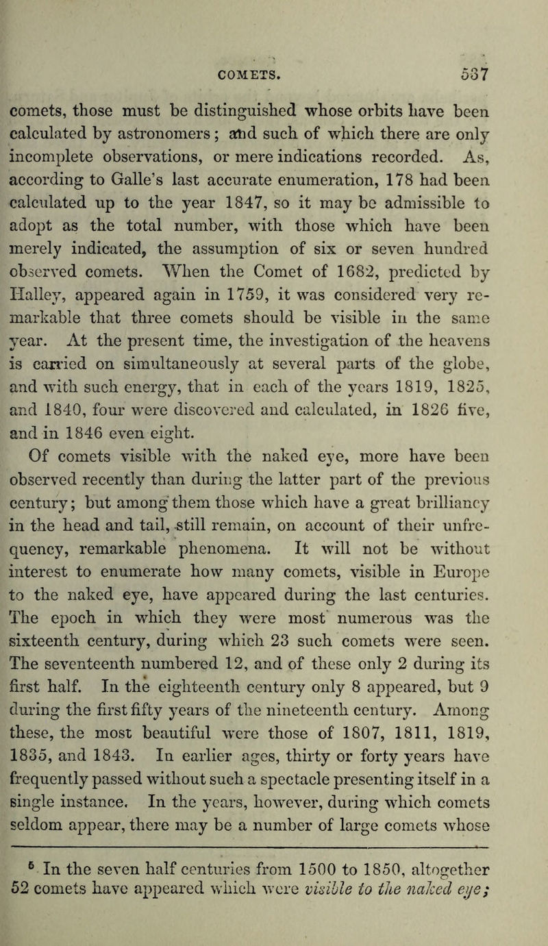 comets, those must be distinguished whose orbits have been calculated by astronomers; atid such of which there are only incomplete observations, or mere indications recorded. As, according to Galle’s last accurate enumeration, 178 had been calculated up to the year 1847, so it may bo admissible to adopt as the total number, with those which have been merely indicated, the assumption of six or seven hundred observed comets. When the Comet of 1682, predicted by Halley, appeared again in 1759, it was considered very re- markable that three comets should be visible in the same year. At the present time, the investigation of the heavens is carried on simultaneously at several parts of the globe, and with such energy, that in each of the years 1819, 1825, and 1840, four were discovered and calculated, in 1826 five, and in 1846 even eight. Of comets visible with the naked eye, more have been observed recently than during the latter part of the previous century; but among them those which have a great brilliancy in the head and tail, still remain, on account of their unfre- quency, remarkable phenomena. It will not be without interest to enumerate how many comets, visible in Europe to the naked eye, have appeared during the last centuries. The epoch in which they were most’ numerous was the sixteenth century, during which 23 such comets were seen. The seventeenth numbered 12, and of these only 2 during its first half. In the eighteenth century only 8 appeared, but 9 during the first fifty years of the nineteenth century. Among these, the most beautiful were those of 1807, 1811, 1819, 1835, and 1843. In earlier ages, thirty or forty years have frequently passed without such a spectacle presenting itself in a single instance. In the years, however, during which comets seldom appear, there may be a number of large comets whose 6 In the seven half centuries from 1500 to 1850, altogether 52 comets have appeared which were visible to the naked eye;