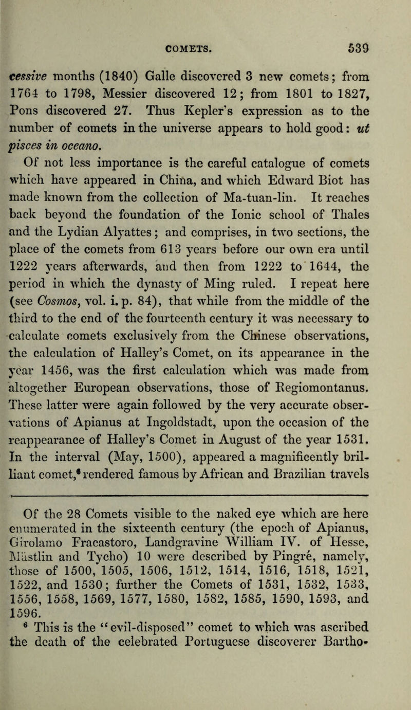 cessive months (1840) Galle discovered 3 new comets; from 1764 to 1798, Messier discovered 12; from 1801 to 1827, Pons discovered 27. Thus Keplers expression as to the number of comets in the universe appears to hold good: ut pisces in oceano. Of not less importance is the careful catalogue of comets which have appeared in China, and which Edward Biot has made known from the collection of Ma-tuan-lin. It reaches back beyond the foundation of the Ionic school of Thales and the Lydian Alyattes; and comprises, in two sections, the place of the comets from 613 years before our own era until 1222 years afterwards, and then from 1222 to 1644, the period in which the dynasty of Ming ruled. I repeat here (see Cosmos, vol. i. p. 84), that while from the middle of the third to the end of the fourteenth century it was necessary to •calculate comets exclusively from the Chinese observations, the calculation of Halley’s Comet, on its appearance in the year 1456, was the first calculation which was made from altogether European observations, those of Regiomontanus. These latter were again followed by the very accurate obser- vations of Apianus at Ingoldstadt, upon the occasion of the reappearance of Halley’s Comet in August of the year 1531. In the interval (May, 1500), appeared a magnificently bril- liant comet,* rendered famous by African and Brazilian travels Of the 28 Comets visible to the naked eye which are here enumerated in the sixteenth century (the epoch of Apianus, Girolamo Fracastoro, Landgravine William IV. of Hesse, Mästlin and Tycho) 10 were described by Pingre, namely, those of 1500, 1505, 1506, 1512, 1514, i516, 1518, 1521, 1522, and 1530; further the Comets of 1531, 1532, 1533, 1556, 1558, 1569, 1577, 1580, 1582, 1585, 1590, 1593, and 1596. 6 This is the “evil-disposed” comet to which was ascribed the death of the celebrated Portuguese discoverer Bartho-