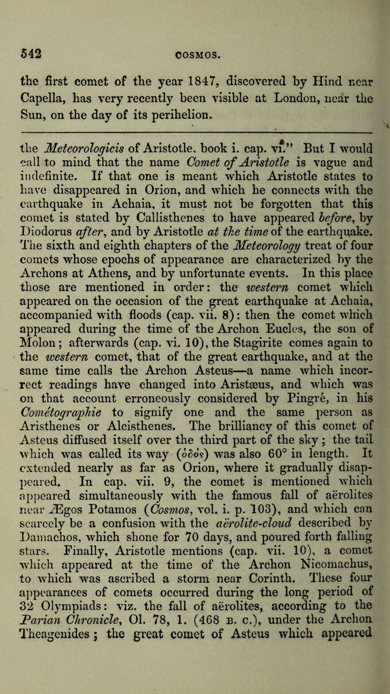 the first comet of the year 1847, discovered by Hind near Capella, has very recently been visible at London, near the Sun, on the day of its perihelion. the Meteorologicis of Aristotle, book i. cap. vf.” But I would call to mind that the name Comet of Aristotle is vague and indefinite. If that one is meant which Aristotle states to have disappeared in Orion, and which he connects with the earthquake in Achaia, it must not be forgotten that this comet is stated by Callisthenes to have appeared before, by Diodorus after, and by Aristotle at the time of the earthquake. The sixth and eighth chapters of the Meteorology treat of four comets whose epochs of appearance are characterized by the Archons at Athens, and by unfortunate events. In this place those are mentioned in order: the western comet which appeared on the occasion of the great earthquake at Achaia, accompanied writh floods (cap. vii. 8): then the comet which appeared during the time of the Archon Eucles, the son of Molon; afterwards (cap. vi. 10), the Stagirite comes again to the western comet, that of the great earthquake, and at the same time calls the Archon Asteus—a name which incor- rect readings have changed into Aristseus, and which was on that account erroneously considered by Pingre, in his Cometographie to signify one and the same person as Aristhenes or Alcisthenes. The brilliancy of this comet of Asteus diffused itself over the third part of the sky; the tail which was called its way (o£oY) was also 60° in length. It extended nearly as far as Orion, where it gradually disap- peared. In cap. vii. 9, the comet is mentioned which appeared simultaneously with the famous fall of aerolites near iEgos Potamos (Cosmos, vol. i. p. 103), and which can scarcely be a confusion with the aerolite-cloud described by Damachos, which shone for 70 days, and poured forth falling stars. Finally, Aristotle mentions (cap. vii. 10), a comet which appeared at the time of the Archon Nicomachus, to which wTas ascribed a storm near Corinth. These four appearances of comets occurred during the long period of 32 Olympiads: viz. the fall of aerolites, according to the Parian Chronicle, 01. 78, 1. (468 b. c.), under the Archon Theagenides; the great comet of Asteus which appeared