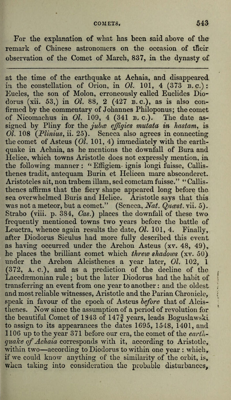 For the explanation of what has been said above of the remark of Chinese astronomers on the occasion of tßeir observation of the Comet of March, 837, in the dynasty of at the time of the earthquake at Achaia, and disappeared in the constellation of Orion, in 01. 101, 4 (373 b. c.): Eucles, the son of Molon, erroneously called Euclides Dio- dorus (xii. 53,) in 01. 88, 2 (427 b. c.), as is also con- firmed by the commentary of Johannes Philoponus; the comet of Nicomachus in 01. 109, 4 (341 b. c.). The date as- signed by Pliny for the jubce effigies mutata in Jiastcm, is 01. 108 ('Vilnius, ii. 25). Seneca also agrees in connecting the comet of Asteus {01. 101, 4) immediately with the earth- quake in Achaia, as he mentions the downfall of Bura and Helice, which towns Aristotle does not expressly mention, in the following manner: “ Effigiem- ignis longi fuisse, Callis- thenes tradit, antequam Burin et Helicen mare absconderet. Aristoteles ait, non trabem illam, sed cometam fuisse.” “Callis- thenes affirms that the fiery shape appeared long before the sea overwhelmed Buris and Helice. Aristotle says that this was not a meteor, but a comet.” (Seneca, Nat. Qucest. vii. 5). Strabo (viii. p. 384, Cas.) places the downfall of these two frequently mentioned towns two years before the battle of Leuctra, whence again results the date, 01. 101, 4. Finally, after Diodorus Siculus had more fully described this event as having occurred under the Archon Asteus (xv. 48, 49), he places the brilliant comet which threw shadows (xv. 50) under the Archon Alcisthenes a year later, Ol. 102, 1 (372, A. c.), and as a prediction of the decline of the Lacedcemonian rule; but the later Diodorus had the habit of transferring an event from one year to another: and the oldest and most reliable witnesses, Aristotle and the Parian Chronicle, speak in favour of the epoch of Asteus before that of Alcis- thenes. Now since the assumption of a period of revolution for the beautiful Comet of 1843 of 147f years, leads Boguslawski to assign to its appearances the dates 1695, 1548, 1401, and 1106 up to the year 371 before our era, the comet of the earth- quake of Achaia corresponds with it, according to Aristotle, within two—according to Diodorus to within one year : which, if we could know anything of the similarity of the orbit, is, when taking into consideration the probable disturbances.