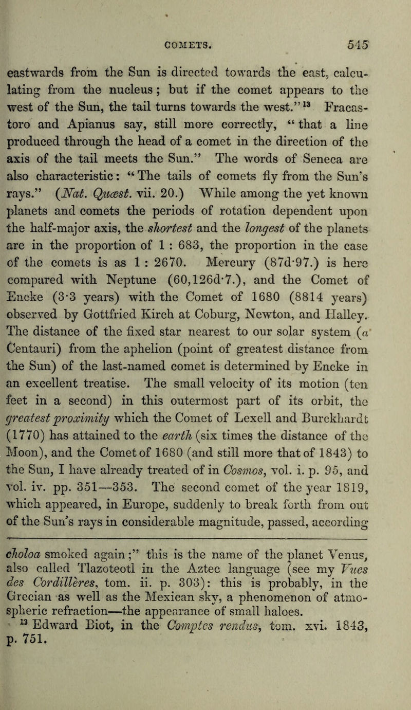 eastwards from the Sun is directed towards the east, calcu- lating from the nucleus; but if the comet appears to the west of the Sun, the tail turns towards the west.”13 Fracas- toro and Apianus say, still more correctly, “ that a line produced through the head of a comet in the direction of the axis of the tail meets the Sun.” The words of Seneca are also characteristic: “ The tails of comets fly from the Sun’s rays.” (Nat. Quast, vii. 20.) While among the yet known planets and comets the periods of rotation dependent upon the half-major axis, the shortest and the longest of the planets are in the proportion of 1 : 683, the proportion in the case of the comets is as 1 : 2670. Mercury (87d-97.) is here compared with Neptune (60,126d-7.), and the Comet of Eneke (3-3 years) with the Comet of 1680 (8814 years) observed by Gottfried Kirch at Coburg, Newton, and Ilalley. The distance of the fixed star nearest to our solar system (a Centauri) from the aphelion (point of greatest distance from the Sun) of the last-named comet is determined by Encke in an excellent treatise. The small velocity of its motion (ten feet in a second) in this outermost part of its orbit, the greatest proximity which the Comet of Lexell and Burckhardt (1770) has attained to the earth (six times the distance of the Moon), and the Comet of 1680 (and still more that of 1843) to the Sun, I have already treated of in Cosmos, vol. i. p. 95, and vol. iv. pp. 351—353. The second comet of the year 1819, which appeared, in Europe, suddenly to break forth from out of the Suns rays in considerable magnitude, passed, according choloa smoked again;” this is the name of the planet Venus, also called Tlazoteotl in the Aztec language (see my Vues des Cordilleres, tom. ii. p. 303): this is probably, in the Grecian as well as the Mexican sky, a phenomenon of atmo- spheric refraction—the appearance of small haloes. 13 Edward Biot, in the Complcs rendus, tom. xvi. 1843, p. 751.