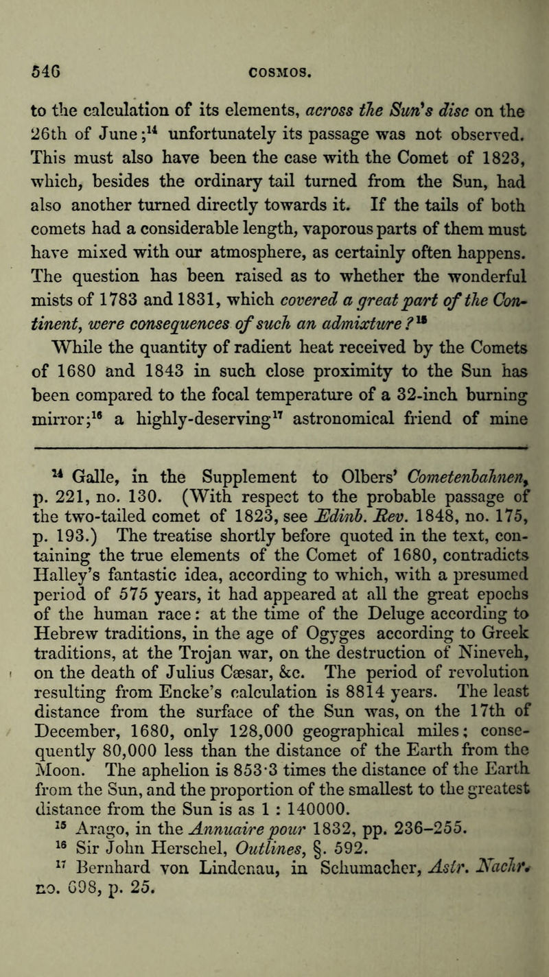 to the calculation of its elements, across the Sun's disc on the 26th of June;14 unfortunately its passage was not observed. This must also have been the case with the Comet of 1823, which, besides the ordinary tail turned from the Sun, had also another turned directly towards it. If the tails of both comets had a considerable length, vaporous parts of them must have mixed with our atmosphere, as certainly often happens. The question has been raised as to whether the wonderful mists of 1783 and 1831, which covered a great'part of the Con- tinent, were consequences of such an admixture ?n While the quantity of radient heat received by the Comets of 1680 and 1843 in such close proximity to the Sun has been compared to the focal temperature of a 32-inch burning mirror;18 a highly-deserving17 astronomical friend of mine 14 Galle, in the Supplement to Olbers’ Cometenbahnen9 p. 221, no. 130. (With respect to the probable passage of the two-tailed comet of 1823, see Rdinb. Rev. 1848, no. 175, p. 193.) The treatise shortly before quoted in the text, con- taining the true elements of the Comet of 1680, contradicts Halley’s fantastic idea, according to which, with a presumed period of 575 years, it had appeared at all the great epochs of the human race: at the time of the Deluge according to Hebrew traditions, in the age of Ogyges according to Greek traditions, at the Trojan war, on the destruction of Nineveh, on the death of Julius Csesar, &c. The period of revolution resulting from Encke’s calculation is 8814 years. The least distance from the surface of the Sun was, on the 17th of December, 1680, only 128,000 geographical miles; conse- quently 80,000 less than the distance of the Earth from the Moon. The aphelion is 853*3 times the distance of the Earth from the Sun, and the proportion of the smallest to the greatest distance from the Sun is as 1 ; 140000. 15 Arago, in the Annuairepour 1832, pp. 236-255. 16 Sir John Herschel, Outlines, §. 592. 17 Bernhard von Lindcnau, in Schumacher, AsU\ Nachr* no. 698, p. 25.