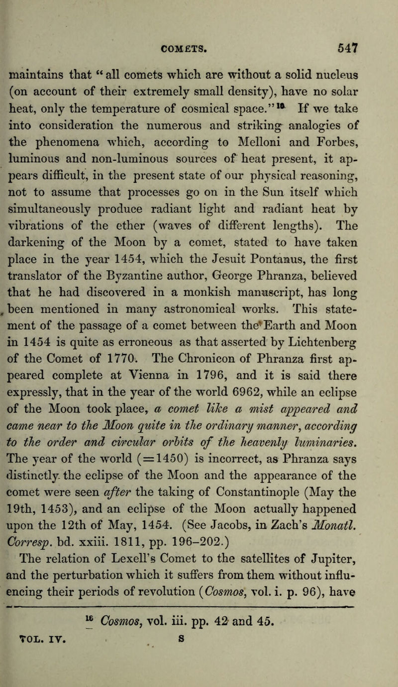 maintains that “ all comets which are without a solid nucleus (on account of their extremely small density), have no solar heat, only the temperature of cosmical space.”1* If we take into consideration the numerous and striking analogies of the phenomena which, according to Melloni and Forbes, luminous and non-luminous sources of heat present, it ap- pears difficult, in the present state of our physical reasoning, not to assume that processes go on in the Sun itself which simultaneously produce radiant light and radiant heat by vibrations of the ether (waves of different lengths). The darkening of the Moon by a comet, stated to have taken place in the year 1454, which the Jesuit Pontanus, the first translator of the Byzantine author, George Phranza, believed that he had discovered in a monkish manuscript, has long m been mentioned in many astronomical works. This state- ment of the passage of a comet between the*Earth and Moon in 1454 is quite as erroneous as that asserted by Lichtenberg of the Comet of 1770. The Chronicon of Phranza first ap- peared complete at Vienna in 1796, and it is said there expressly, that in the year of the world 6962, while an eclipse of the Moon took place, a comet like a mist appeared and came near to the Moon quite in the ordinary manner, according to the order and circular orbits of the heavenly luminaries. The year of the world ( = 1450) is incorrect, as Phranza says distinctly, the eclipse of the Moon and the appearance of the comet were seen after the taking of Constantinople (May the 19th, 1453), and an eclipse of the Moon actually happened upon the 12th of May, 1454. (See Jacobs, in Zach’s Monatl. Corresp. bd. xxiii. 1811, pp. 196-202.) The relation of Lexell’s Comet to the satellites of Jupiter, and the perturbation which it suffers from them without influ- encing their periods of revolution (Cosmos, vol. i. p. 96), have “ Cosmos, vol. iii. pp. 42 and 45. s TOL.IV.