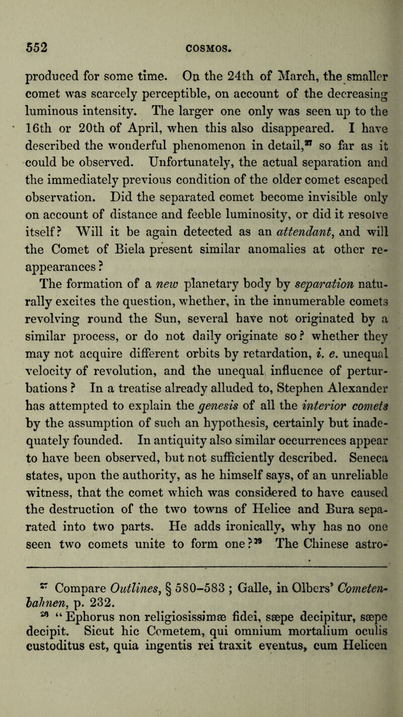 produced for some time. On the 24th of March, the smaller comet was scarcely perceptible, on account of the decreasing luminous intensity. The larger one only was seen up to the 16th or 20th of April, when this also disappeared. I have described the wonderful phenomenon in detail,” so far as it could be observed. Unfortunately, the actual separation and the immediately previous condition of the older comet escaped observation. Did the separated comet become invisible only on account of distance and feeble luminosity, or did it resolve itself? Will it be again detected as an attendant, and will the Comet of Biela present similar anomalies at other re- appearances ? The formation of a new planetary body by separation natu- rally excites the question, whether, in the innumerable comets revolving round the Sun, several have not originated by a similar process, or do not daily originate so ? whether they may not acquire different orbits by retardation, i. e. unequal velocity of revolution, and the unequal influence of pertur- bations ? In a treatise already alluded to, Stephen Alexander has attempted to explain the genesis of all the interior comets by the assumption of such an hypothesis, certainly but inade- quately founded. In antiquity also similar occurrences appear to have been observed, but not sufficiently described. Seneca states, upon the authority, as he himself says, of an unreliable witness, that the comet which was considered to have caused the destruction of the two towns of Helice and Bura sepa- rated into two parts. He adds ironically, why has no one seen two comets unite to form one?39 The Chinese astro- 87 Compare Outlines, § 580-583 ; Galle, in Gibers’ Cometen- bahnen, p. 232. 29 “ Ephorus non religiosissimee fidei, ssepe decipitur, ssepe decipit. Sicut hie Ccmetem, qui omnium mortalium oculis custoditus est, quia ingentis rei traxit eventus, cum Helicen