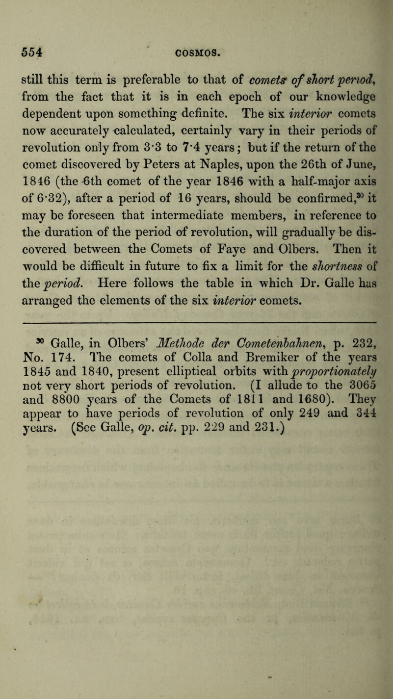 still this term is preferable to that of comets of short period, from the fact that it is in each epoch of our knowledge dependent upon something definite. The six interior comets now accurately calculated, certainly vary in their periods of revolution only from 3*3 to 7‘4 years; but if the return of the comet discovered by Peters at Naples, upon the 26th of June, 1846 (the 6th comet of the year 1846 with a half-major axis of 6*32), after a period of 16 years, should be confirmed,30 it may be foreseen that intermediate members, in reference to the duration of the period of revolution, will gradually be dis- covered between the Comets of Faye and Olbers. Then it would be difficult in future to fix a limit for the shortness of the period. Here follows the table in which Dr. Galle has arranged the elements of the six interior eomets. 30 Galle, in Olbers’ Methode der Gometenbahnen, p. 232, No. 174. The comets of Colla and Bremiker of the years 1845 and 1840, present elliptical orbits with proportionately not very short periods of revolution. (I allude to the 3065 and 8800 years of the Comets of 1811 and 1680). They appear to have periods of revolution of only 249 and 344 years. (See Galle, op. cit. pp. 229 and 231.)