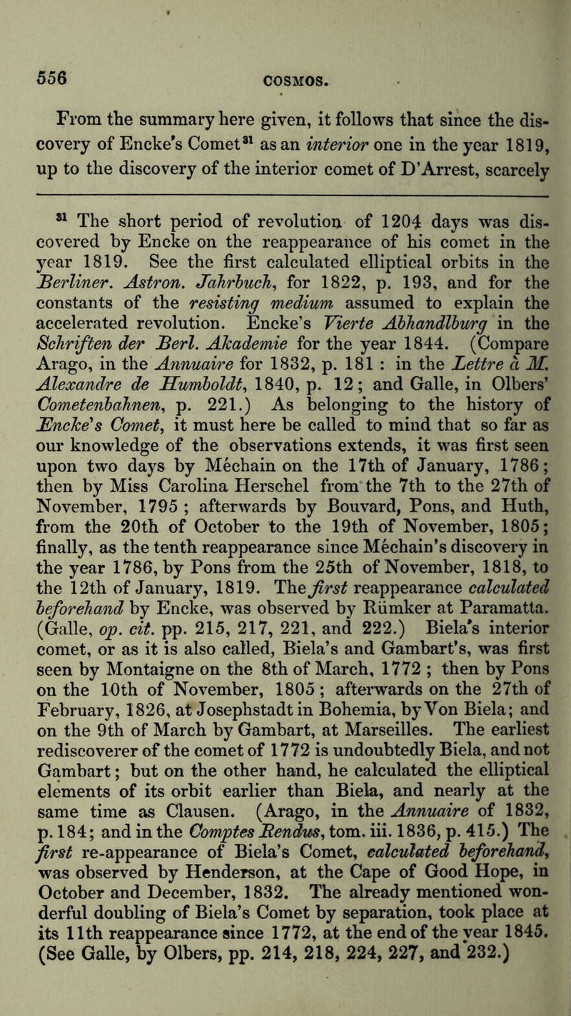 From the summary here given, it follows that since the dis- covery of Encke's Comet81 as an interior one in the year 1819, up to the discovery of the interior comet of D’Arrest, scarcely 81 The short period of revolution of 1204 days was dis- covered by Encke on the reappearance of his comet in the year 1819. See the first calculated elliptical orbits in the Berliner. Astron. Jahrbuch, for 1822, p. 193, and for the constants of the resisting medium assumed to explain the accelerated revolution. Encke’s Vierte Ahhandlbu/rg in the Schriften der Berl. Akademie for the year 1844. (Compare Arago, in the Annuaire for 1832, p. 181 : in the Lettre a M. Alexandre de Humboldt, 1840, p. 12; and Galle, in Olbers’ Cometenbahnen, p. 221.) As belonging to the history of Encke’s Comet, it must here be called to mind that so far as our knowledge of the observations extends, it was first seen upon two days by Mechain on the 17th of January, 1786; then by Miss Carolina Herschel from the 7th to the 27th of November, 1795 ; afterwards by Bouvard, Pons, and Huth, from the 20th of October to the 19th of November, 1805; finally, as the tenth reappearance since Mechain’s discovery in the year 1786, by Pons from the 25th of November, 1818, to the 12th of January, 1819. first reappearance calculated beforehand by Encke, was observed by Riimker at Paramatta. (Galle, op. cit. pp. 215, 217, 221, and 222.) Biela's interior comet, or as it is also called, Biela’s and Gambart’s, was first seen by Montaigne on the 8th of March, 1772 ; then by Pons on the 10th of November, 1805 ; afterwards on the 27th of February, 1826, at Josephstadt in Bohemia, by Von Biela; and on the 9th of March by Gambart, at Marseilles. The earliest rediscoverer of the comet of 1772 is undoubtedly Biela, and not Gambart; but on the other hand, he calculated the elliptical elements of its orbit earlier than Biela, and nearly at the same time as Clausen. (Arago, in the Annuaire of 1832, p. 184; and in the Comptes Bendus, tom. iii. 1836, p. 415.) The first re-appearance of Biela’s Comet, calculated beforehand, was observed by Henderson, at the Cape of Good Hope, in October and December, 1832. The already mentioned won- derful doubling of Biela’s Comet by separation, took place at its 11th reappearance since 1772, at the end of the vear 1845. (See Galle, by Olbers, pp. 214, 218, 224, 227, and 232.)