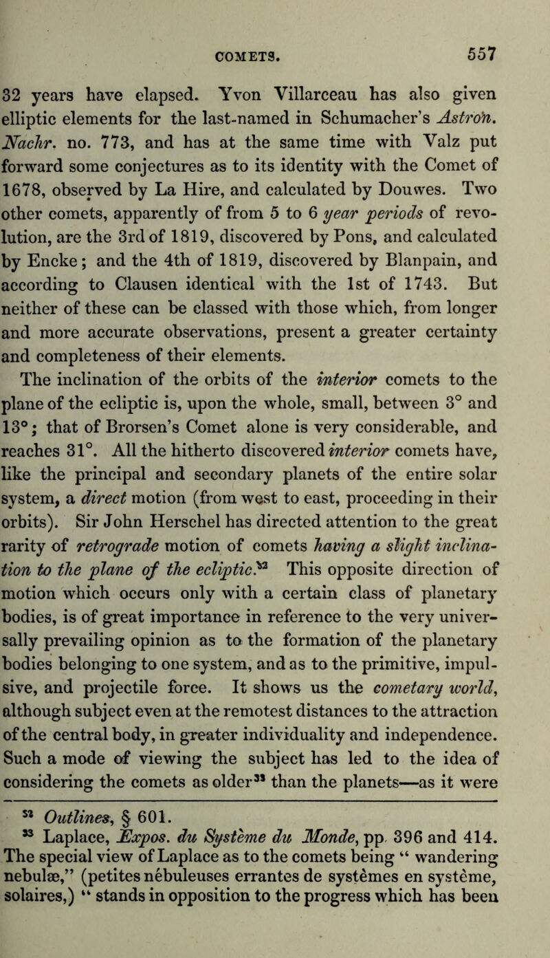 32 years have elapsed. Yvon Villarceau has also given elliptic elements for the last-named in Schumacher’s Astro'n. Nachr. no. 773, and has at the same time with Valz put forward some conjectures as to its identity with the Comet of 1678, observed by La Hire, and calculated by Douwes. Two other comets, apparently of from 5 to 6 year periods of revo- lution, are the 3rd of 1819, discovered by Pons, and calculated by Encke; and the 4th of 1819, discovered by Blanpain, and according to Clausen identical with the 1st of 1743. But neither of these can be classed with those which, from longer and more accurate observations, present a greater certainty and completeness of their elements. The inclination of the orbits of the interior comets to the plane of the ecliptic is, upon the whole, small, between 3° and 13°; that of Brorsen’s Comet alone is very considerable, and reaches 31°. All the hitherto discovered interior comets have, like the principal and secondary planets of the entire solar system, a direct motion (from west to east, proceeding in their orbits). Sir John Herschel has directed attention to the great rarity of retrograde motion of comets having a slight inclina- tion to the plane of the eclipticThis opposite direction of motion which occurs only with a certain class of planetary bodies, is of great importance in reference to the very univer- sally prevailing opinion as to the formation of the planetary bodies belonging to one system, and as to the primitive, impul- sive, and projectile force. It shows us the cometary world, although subject even at the remotest distances to the attraction of the central body, in greater individuality and independence. Such a mode of viewing the subject has led to the idea of considering the comets as older” than the planets—as it were ** Outlines, § 601. ” Laplace, Expos, du Systeme du Monde, pp, 396 and 414. The special view of Laplace as to the comets being “ wandering nebulae,” (petites nebuleuses errantesde systemes en Systeme, solaires,) “ stands in opposition to the progress which has been