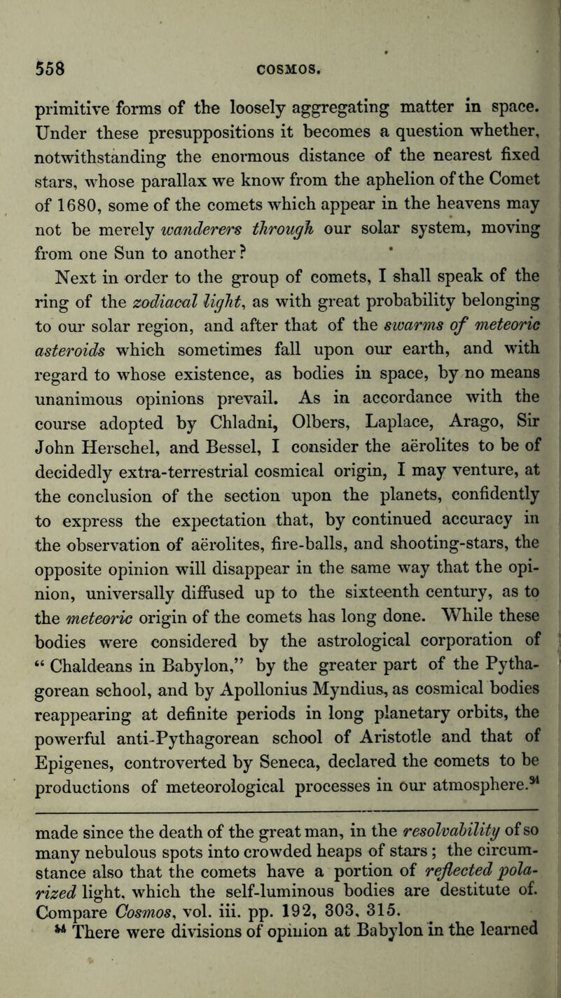 primitive forms of the loosely aggregating matter in space. Under these presuppositions it becomes a question whether, notwithstanding the enormous distance of the nearest fixed stars, whose parallax we know from the aphelion of the Comet of 1680, some of the comets which appear in the heavens may not be merely wanderers through our solar system, moving from one Sun to another ? Next in order to the group of comets, I shall speak of the ring of the zodiacal light, as with great probability belonging to our solar region, and after that of the swarms of meteoric asteroids which sometimes fall upon our earth, and with regard to whose existence, as bodies in space, by no means unanimous opinions prevail. As in accordance with the course adopted by Chladni, Olbers, Laplace, Arago, Sir John Herschel, and Bessel, I consider the aerolites to be of decidedly extra-terrestrial cosmical origin, I may venture, at the conclusion of the section upon the planets, confidently to express the expectation that, by continued accuracy in the observation of aerolites, fire-balls, and shooting-stars, the opposite opinion will disappear in the same way that the opi- nion, universally diffused up to the sixteenth century, as to the meteoric origin of the comets has long done. While these bodies were considered by the astrological corporation of “ Chaldeans in Babylon,” by the greater part of the Pytha- gorean school, and by Apollonius Myndius, as cosmical bodies reappearing at definite periods in long planetary orbits, the powerful anti-Pythagorean school of Aristotle and that of Epigenes, controverted by Seneca, declared the comets to be productions of meteorological processes in our atmosphere.34 made since the death of the great man, in the resolvability of so many nebulous spots into crowded heaps of stars; the circum- stance also that the comets have a portion of reflected pola- rized light, which the self-luminous bodies are destitute of. Compare Cosmos, vol. iii. pp. 192, 303, 315. w There were divisions of opinion at Babylon in the learned